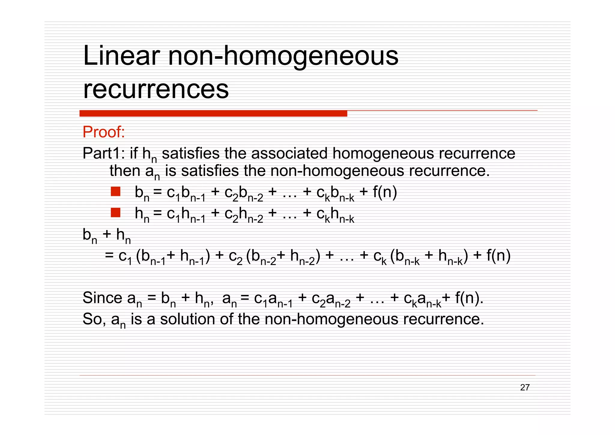 27
Linear non-homogeneous
recurrences
Proof:
Part1: if hn satisfies the associated homogeneous recurrence
then an is satisfies the non-homogeneous recurrence.
 bn = c1bn-1 + c2bn-2 + … + ckbn-k + f(n)
 hn = c1hn-1 + c2hn-2 + … + ckhn-k
bn + hn
= c1 (bn-1+ hn-1) + c2 (bn-2+ hn-2) + … + ck (bn-k + hn-k) + f(n)
Since an = bn + hn, an = c1an-1 + c2an-2 + … + ckan-k+ f(n).
So, an is a solution of the non-homogeneous recurrence.
 