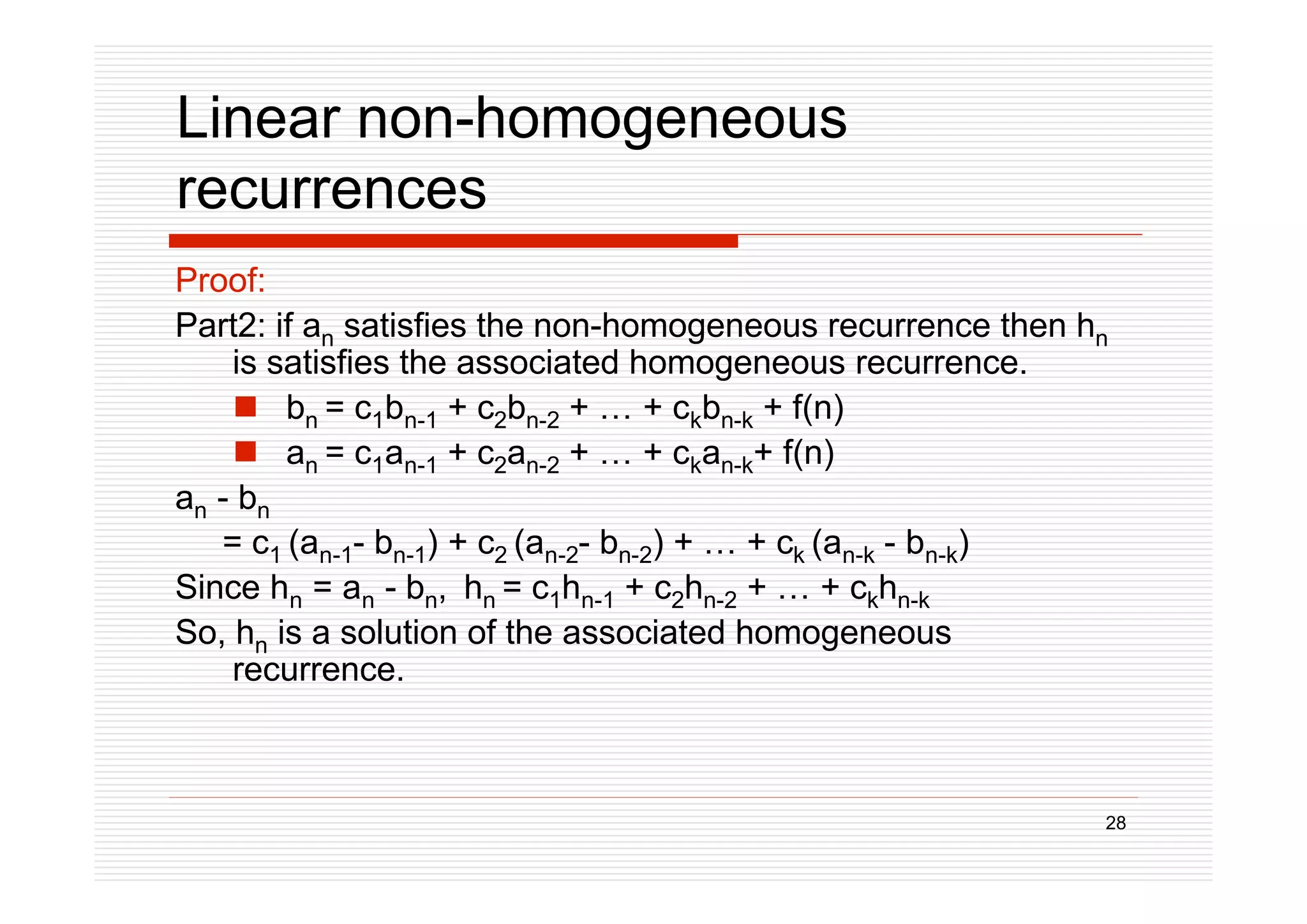 28
Linear non-homogeneous
recurrences
Proof:
Part2: if an satisfies the non-homogeneous recurrence then hn
is satisfies the associated homogeneous recurrence.
 bn = c1bn-1 + c2bn-2 + … + ckbn-k + f(n)
 an = c1an-1 + c2an-2 + … + ckan-k+ f(n)
an - bn
= c1 (an-1- bn-1) + c2 (an-2- bn-2) + … + ck (an-k - bn-k)
Since hn = an - bn, hn = c1hn-1 + c2hn-2 + … + ckhn-k
So, hn is a solution of the associated homogeneous
recurrence.
 