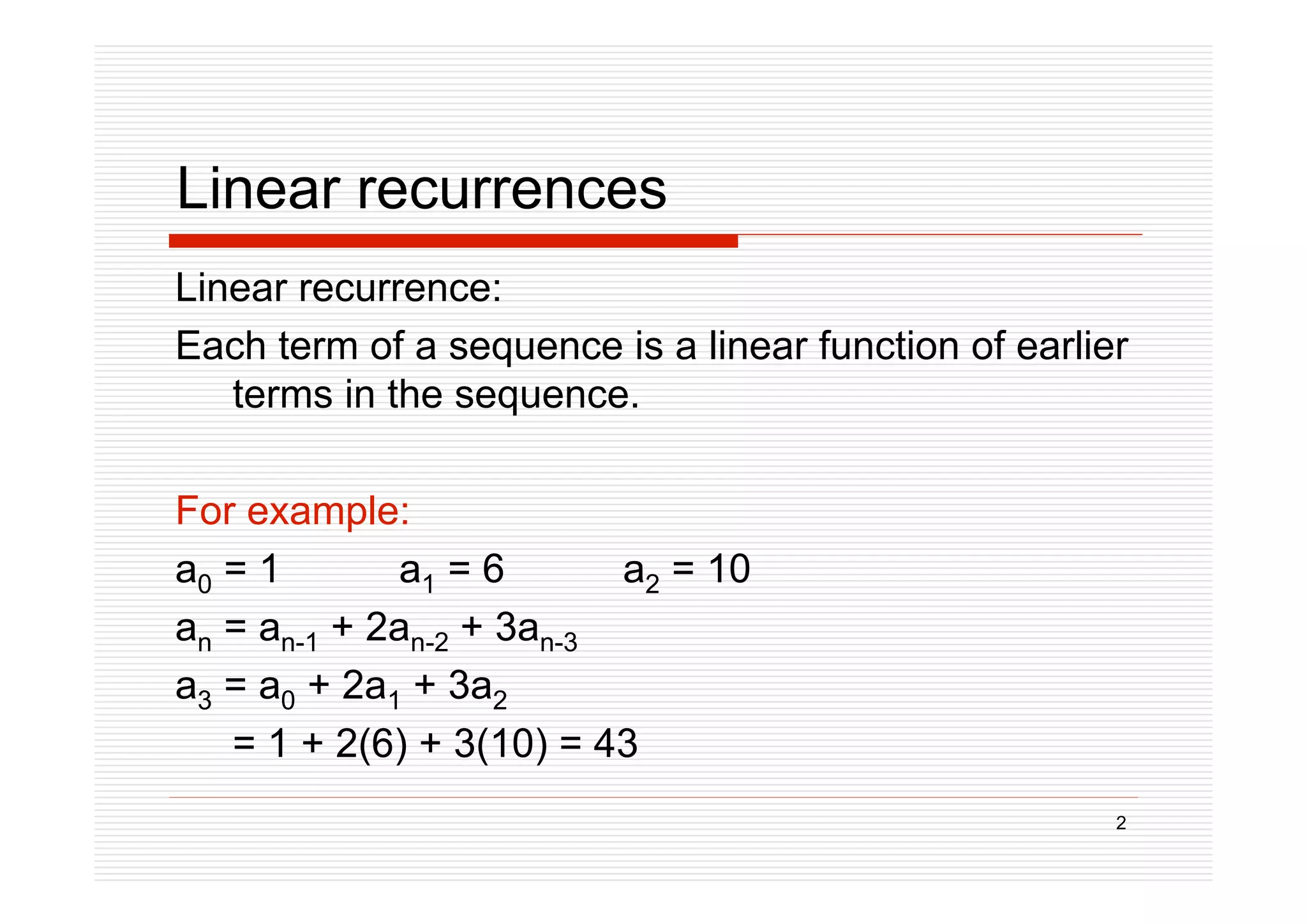 2
Linear recurrences
Linear recurrence:
Each term of a sequence is a linear function of earlier
terms in the sequence.
For example:
a0 = 1 a1 = 6 a2 = 10
an = an-1 + 2an-2 + 3an-3
a3 = a0 + 2a1 + 3a2
= 1 + 2(6) + 3(10) = 43
 