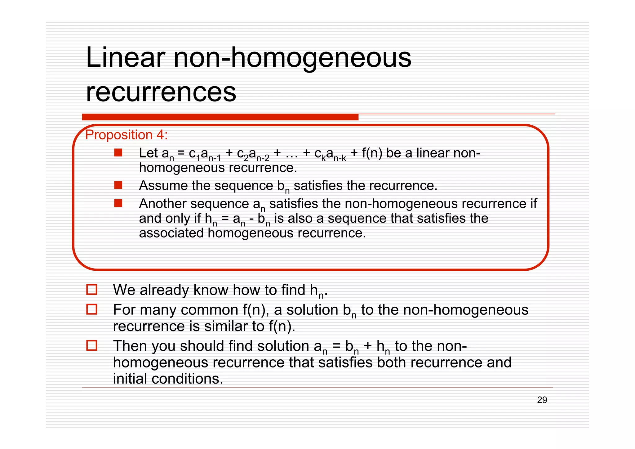 29
Linear non-homogeneous
recurrences
Proposition 4:
 Let an = c1an-1 + c2an-2 + … + ckan-k + f(n) be a linear non-
homogeneous recurrence.
 Assume the sequence bn satisfies the recurrence.
 Another sequence an satisfies the non-homogeneous recurrence if
and only if hn = an - bn is also a sequence that satisfies the
associated homogeneous recurrence.
 We already know how to find hn.
 For many common f(n), a solution bn to the non-homogeneous
recurrence is similar to f(n).
 Then you should find solution an = bn + hn to the non-
homogeneous recurrence that satisfies both recurrence and
initial conditions.
 