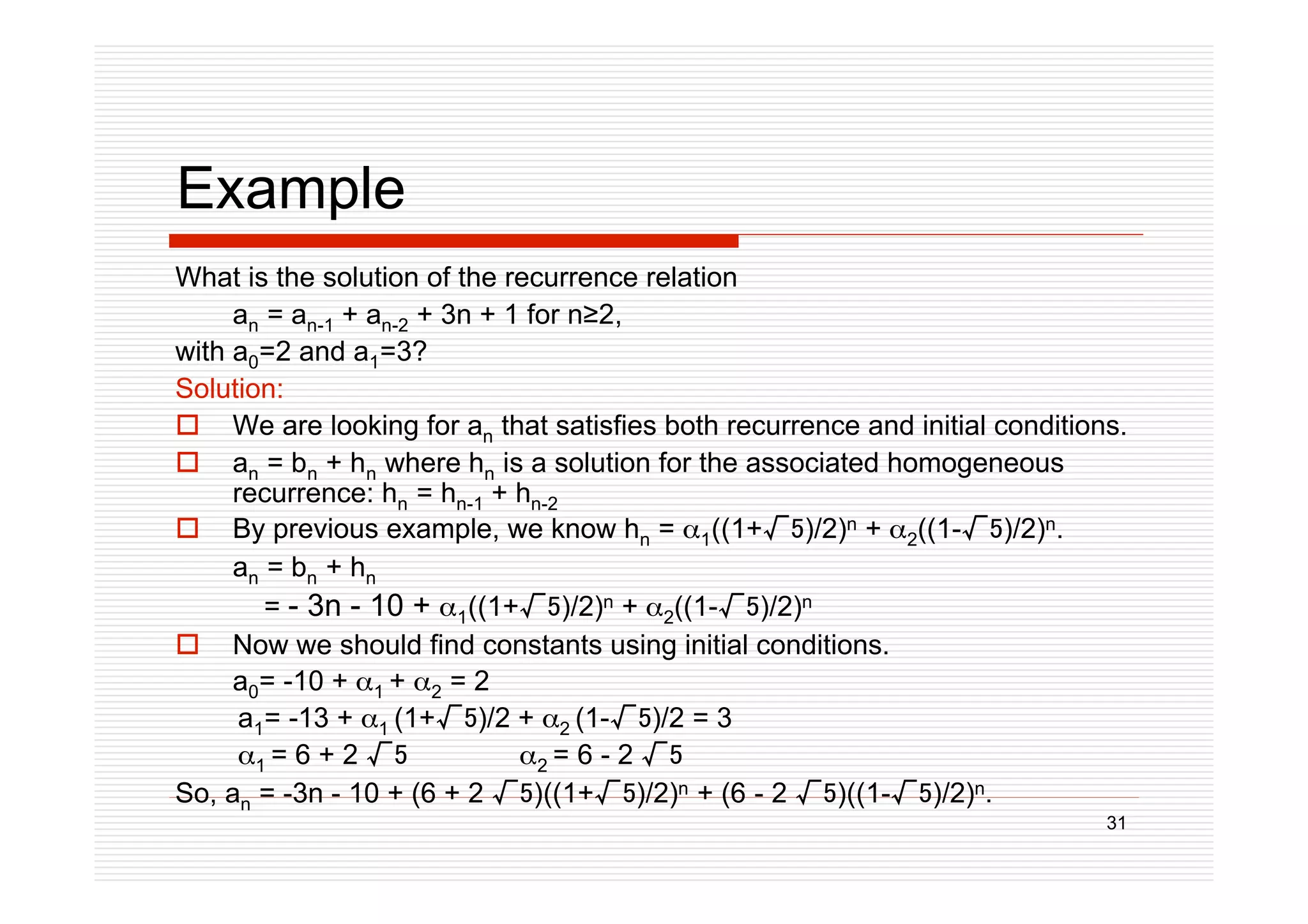 31
Example
What is the solution of the recurrence relation
an = an-1 + an-2 + 3n + 1 for n2,
with a0=2 and a1=3?
Solution:
 We are looking for an that satisfies both recurrence and initial conditions.
 an = bn + hn where hn is a solution for the associated homogeneous
recurrence: hn = hn-1 + hn-2
 By previous example, we know hn = 1((1+)/2)n + 2((1-)/2)n.
an = bn + hn
= - 3n - 10 + 1((1+)/2)n + 2((1-)/2)n
 Now we should find constants using initial conditions.
a0= -10 + 1 + 2 = 2
a1= -13 + 1 (1+)/2 + 2 (1-)/2 = 3
1 = 6 + 2  2 = 6 - 2 
So, an = -3n - 10 + (6 + 2 )((1+)/2)n + (6 - 2 )((1-)/2)n.
 