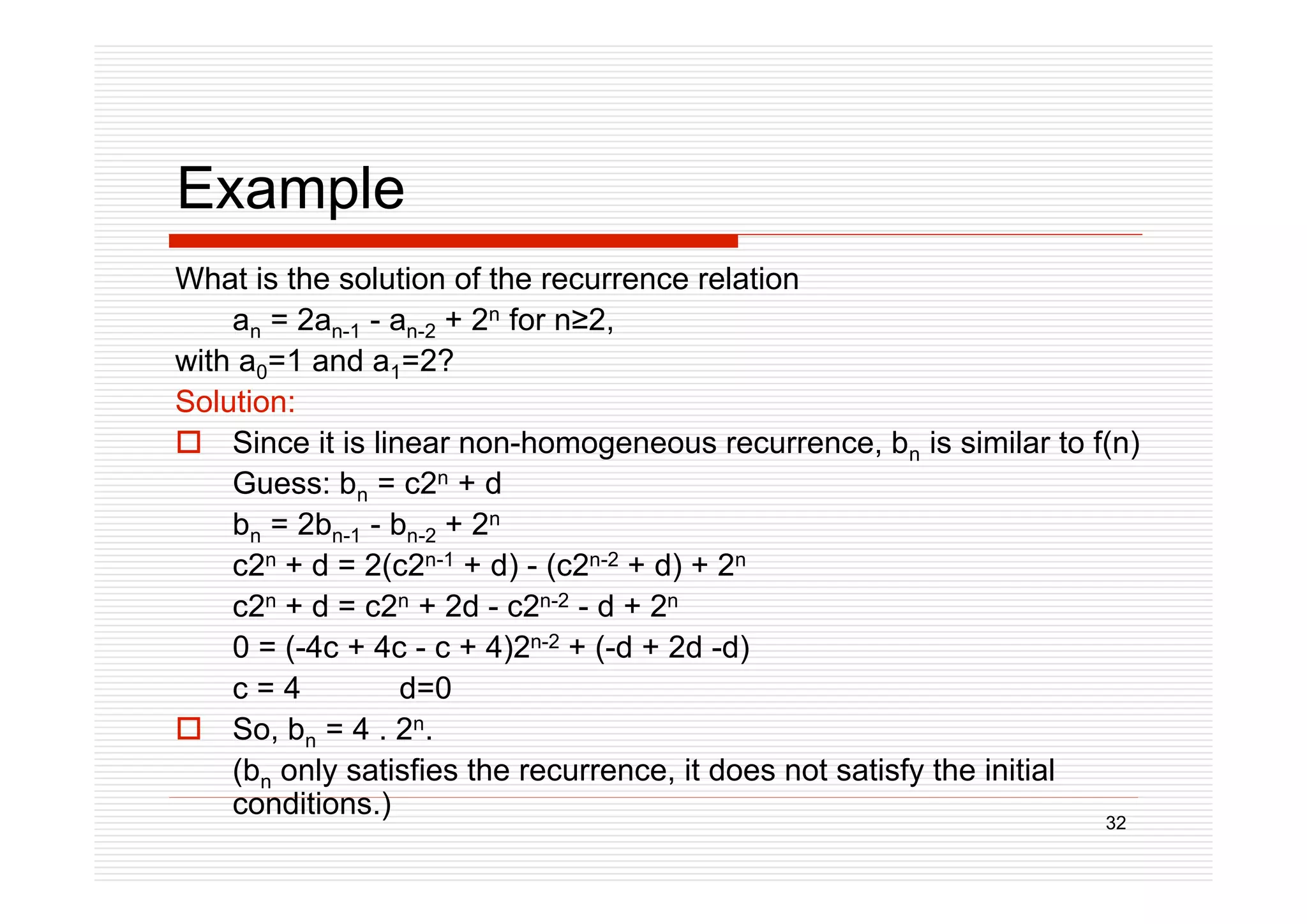 32
Example
What is the solution of the recurrence relation
an = 2an-1 - an-2 + 2n for n2,
with a0=1 and a1=2?
Solution:
 Since it is linear non-homogeneous recurrence, bn is similar to f(n)
Guess: bn = c2n + d
bn = 2bn-1 - bn-2 + 2n
c2n + d = 2(c2n-1 + d) - (c2n-2 + d) + 2n
c2n + d = c2n + 2d - c2n-2 - d + 2n
0 = (-4c + 4c - c + 4)2n-2 + (-d + 2d -d)
c = 4 d=0
 So, bn = 4 . 2n.
(bn only satisfies the recurrence, it does not satisfy the initial
conditions.)
 