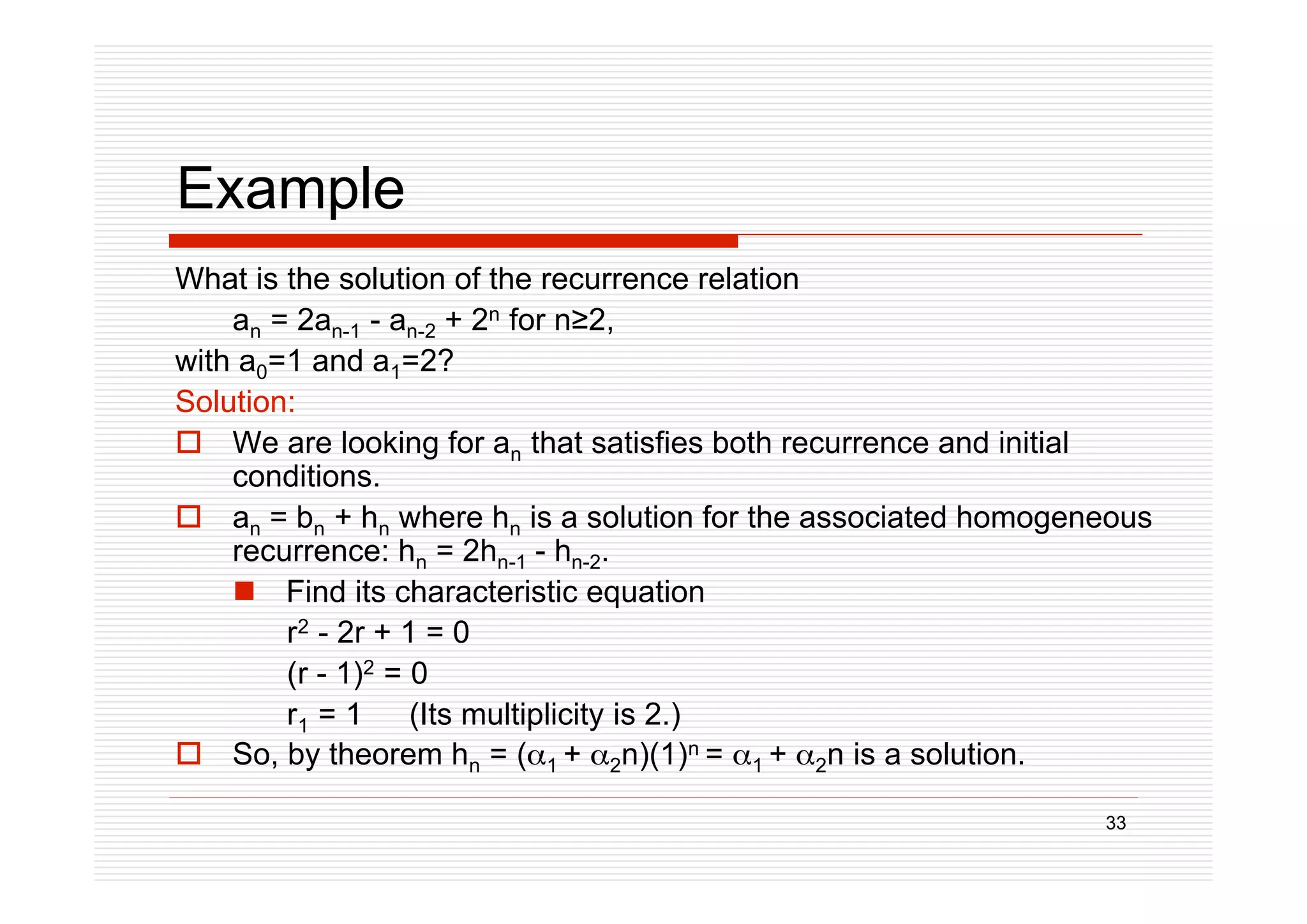 33
Example
What is the solution of the recurrence relation
an = 2an-1 - an-2 + 2n for n2,
with a0=1 and a1=2?
Solution:
 We are looking for an that satisfies both recurrence and initial
conditions.
 an = bn + hn where hn is a solution for the associated homogeneous
recurrence: hn = 2hn-1 - hn-2.
 Find its characteristic equation
r2 - 2r + 1 = 0
(r - 1)2 = 0
r1 = 1 (Its multiplicity is 2.)
 So, by theorem hn = (1 + 2n)(1)n = 1 + 2n is a solution.
 