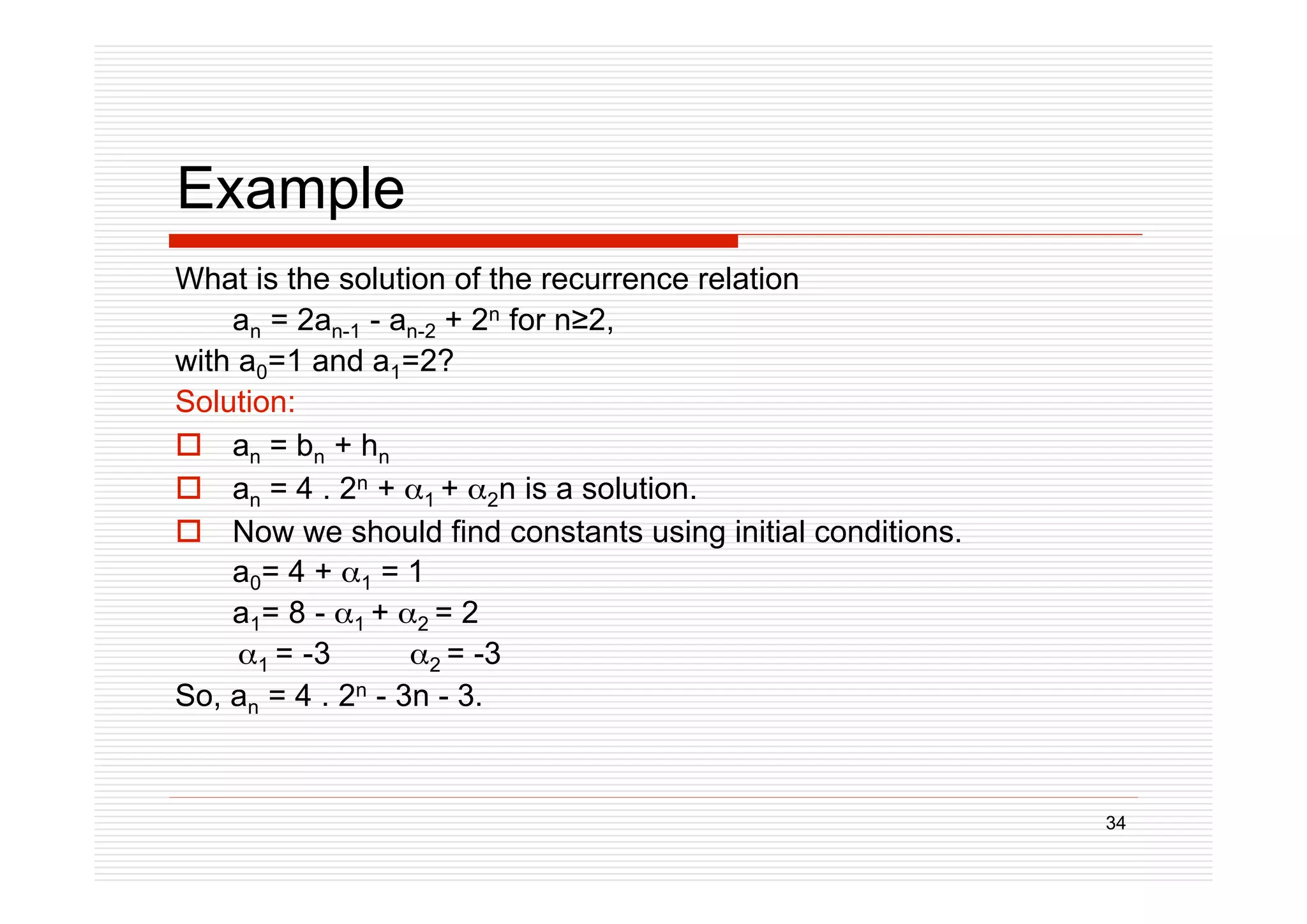 34
Example
What is the solution of the recurrence relation
an = 2an-1 - an-2 + 2n for n2,
with a0=1 and a1=2?
Solution:
 an = bn + hn
 an = 4 . 2n + 1 + 2n is a solution.
 Now we should find constants using initial conditions.
a0= 4 + 1 = 1
a1= 8 - 1 + 2 = 2
1 = -3 2 = -3
So, an = 4 . 2n - 3n - 3.
 