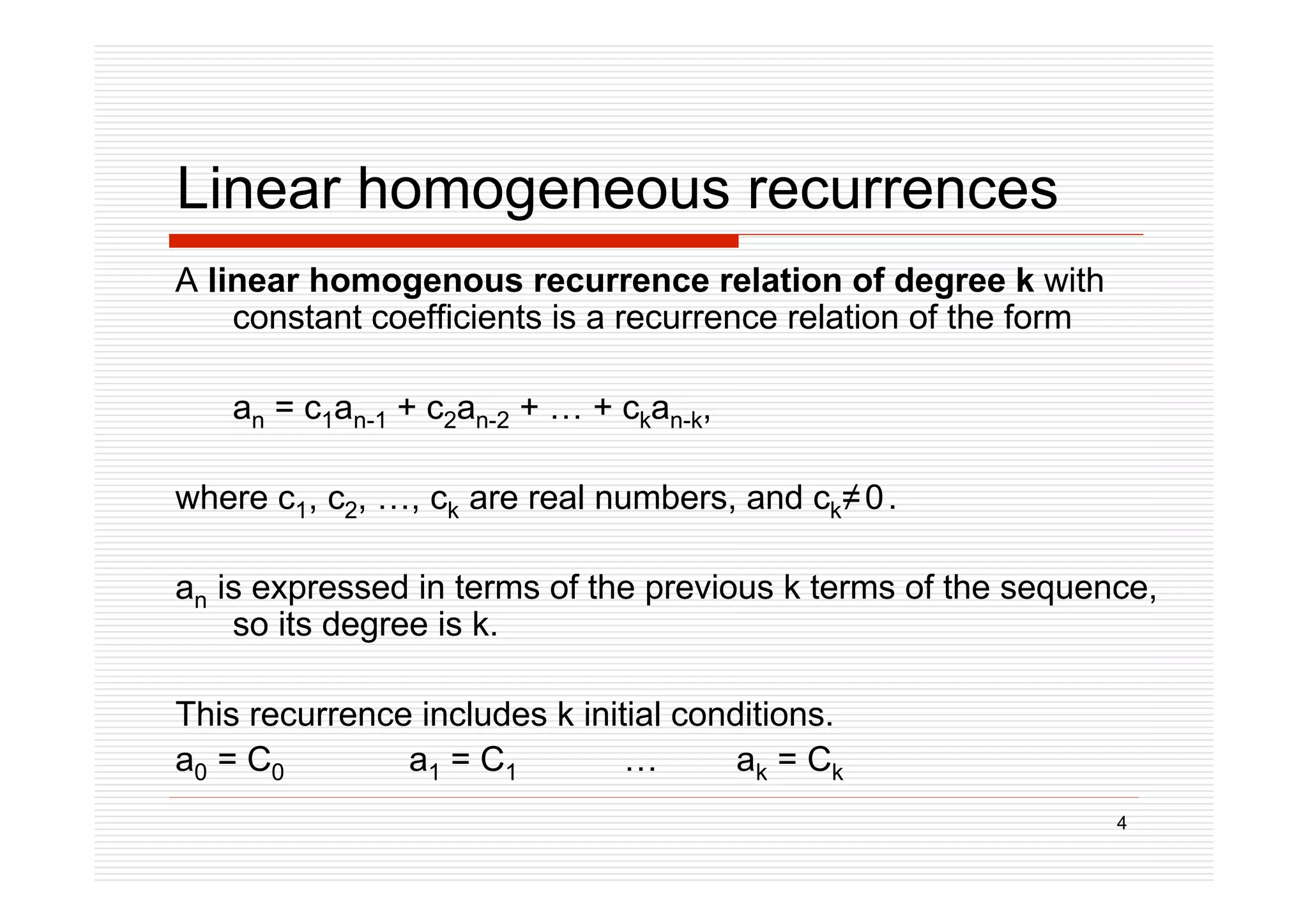 4
Linear homogeneous recurrences
A linear homogenous recurrence relation of degree k with
constant coefficients is a recurrence relation of the form
an = c1an-1 + c2an-2 + … + ckan-k,
where c1, c2, …, ck are real numbers, and ck0.
an is expressed in terms of the previous k terms of the sequence,
so its degree is k.
This recurrence includes k initial conditions.
a0 = C0 a1 = C1 … ak = Ck
 