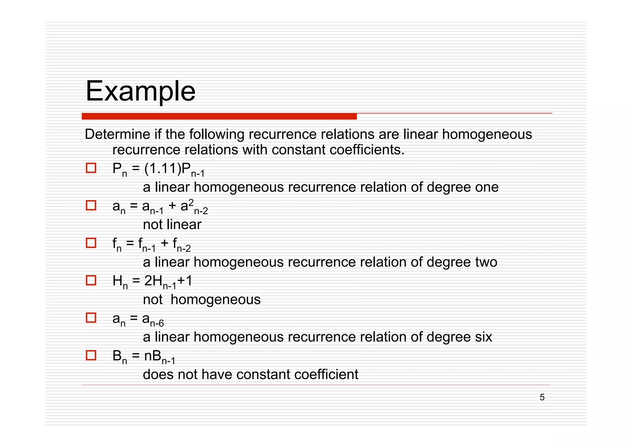 5
Example
Determine if the following recurrence relations are linear homogeneous
recurrence relations with constant coefficients.
 Pn = (1.11)Pn-1
a linear homogeneous recurrence relation of degree one
 an = an-1 + a2
n-2
not linear
 fn = fn-1 + fn-2
a linear homogeneous recurrence relation of degree two
 Hn = 2Hn-1+1
not homogeneous
 an = an-6
a linear homogeneous recurrence relation of degree six
 Bn = nBn-1
does not have constant coefficient
 