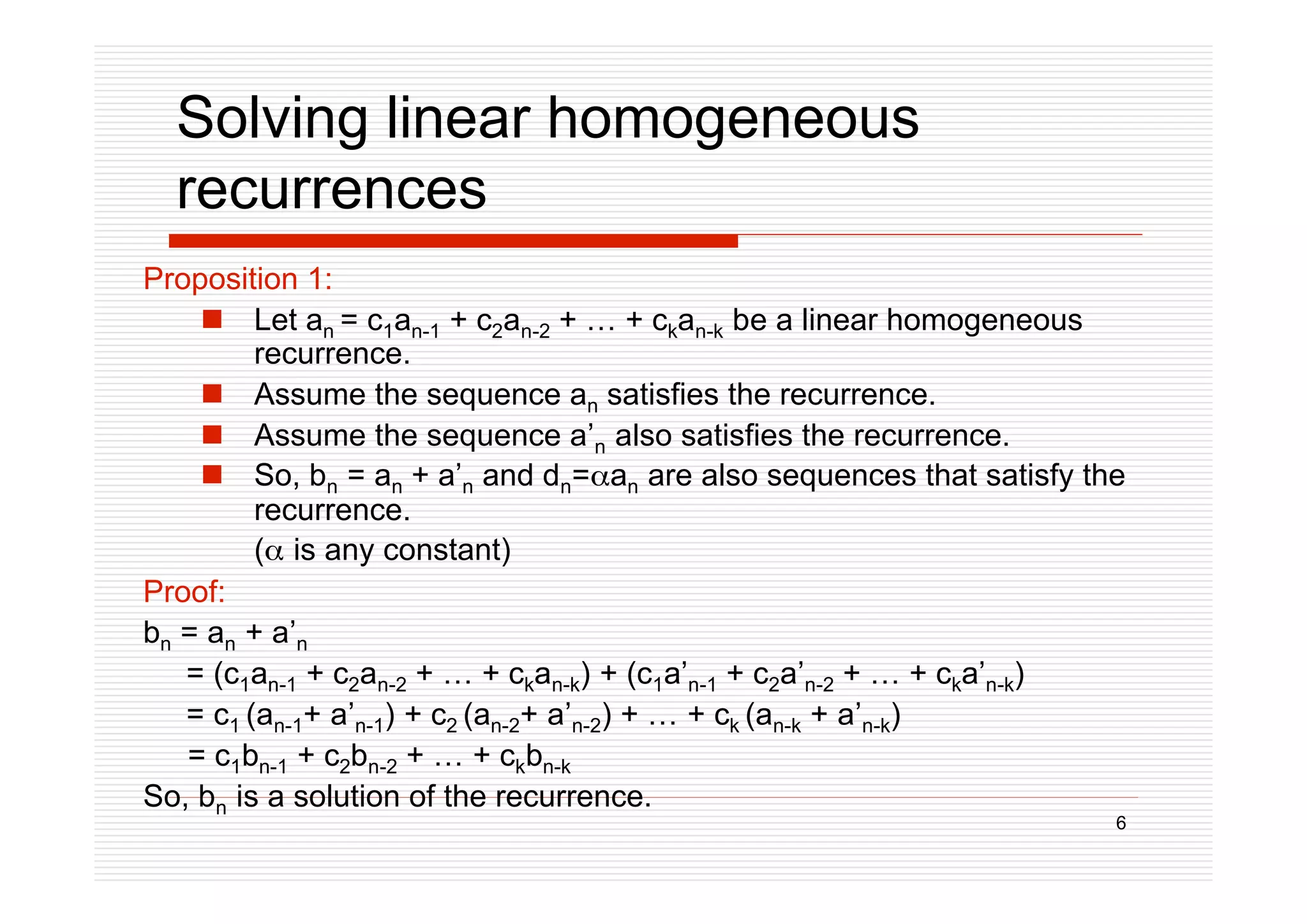 6
Solving linear homogeneous
recurrences
Proposition 1:
 Let an = c1an-1 + c2an-2 + … + ckan-k be a linear homogeneous
recurrence.
 Assume the sequence an satisfies the recurrence.
 Assume the sequence a’n also satisfies the recurrence.
 So, bn = an + a’n and dn=an are also sequences that satisfy the
recurrence.
( is any constant)
Proof:
bn = an + a’n
= (c1an-1 + c2an-2 + … + ckan-k) + (c1a’n-1 + c2a’n-2 + … + cka’n-k)
= c1 (an-1+ a’n-1) + c2 (an-2+ a’n-2) + … + ck (an-k + a’n-k)
= c1bn-1 + c2bn-2 + … + ckbn-k
So, bn is a solution of the recurrence.
 