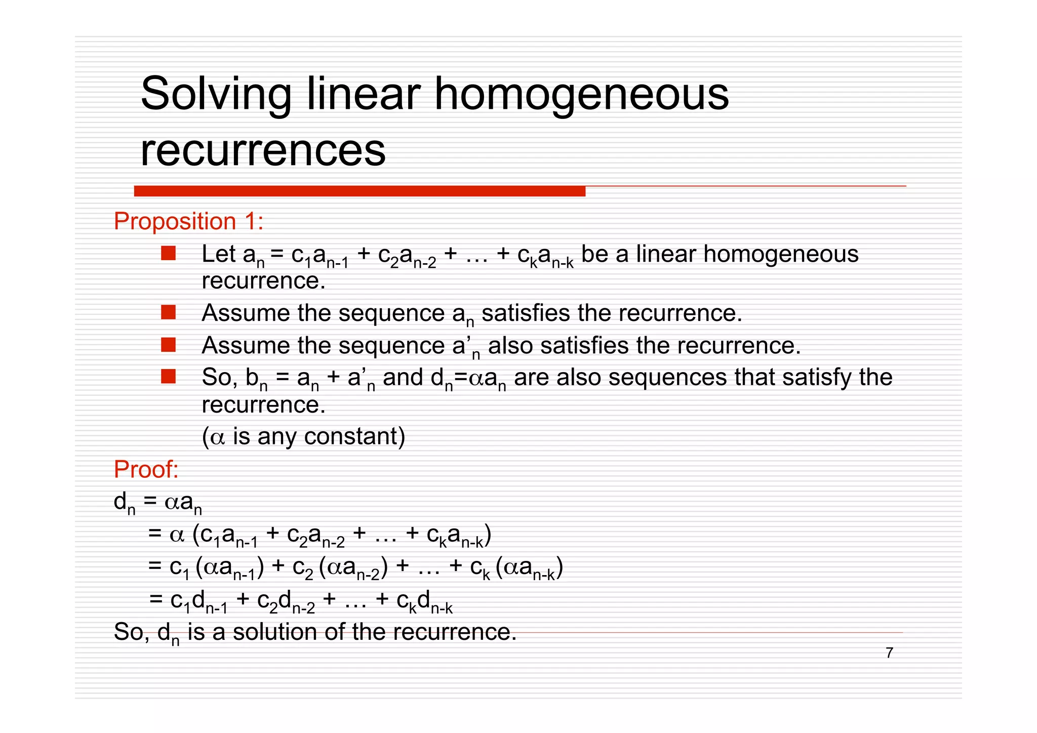 7
Solving linear homogeneous
recurrences
Proposition 1:
 Let an = c1an-1 + c2an-2 + … + ckan-k be a linear homogeneous
recurrence.
 Assume the sequence an satisfies the recurrence.
 Assume the sequence a’n also satisfies the recurrence.
 So, bn = an + a’n and dn=an are also sequences that satisfy the
recurrence.
( is any constant)
Proof:
dn = an
=  (c1an-1 + c2an-2 + … + ckan-k)
= c1 (an-1) + c2 (an-2) + … + ck (an-k)
= c1dn-1 + c2dn-2 + … + ckdn-k
So, dn is a solution of the recurrence.
 