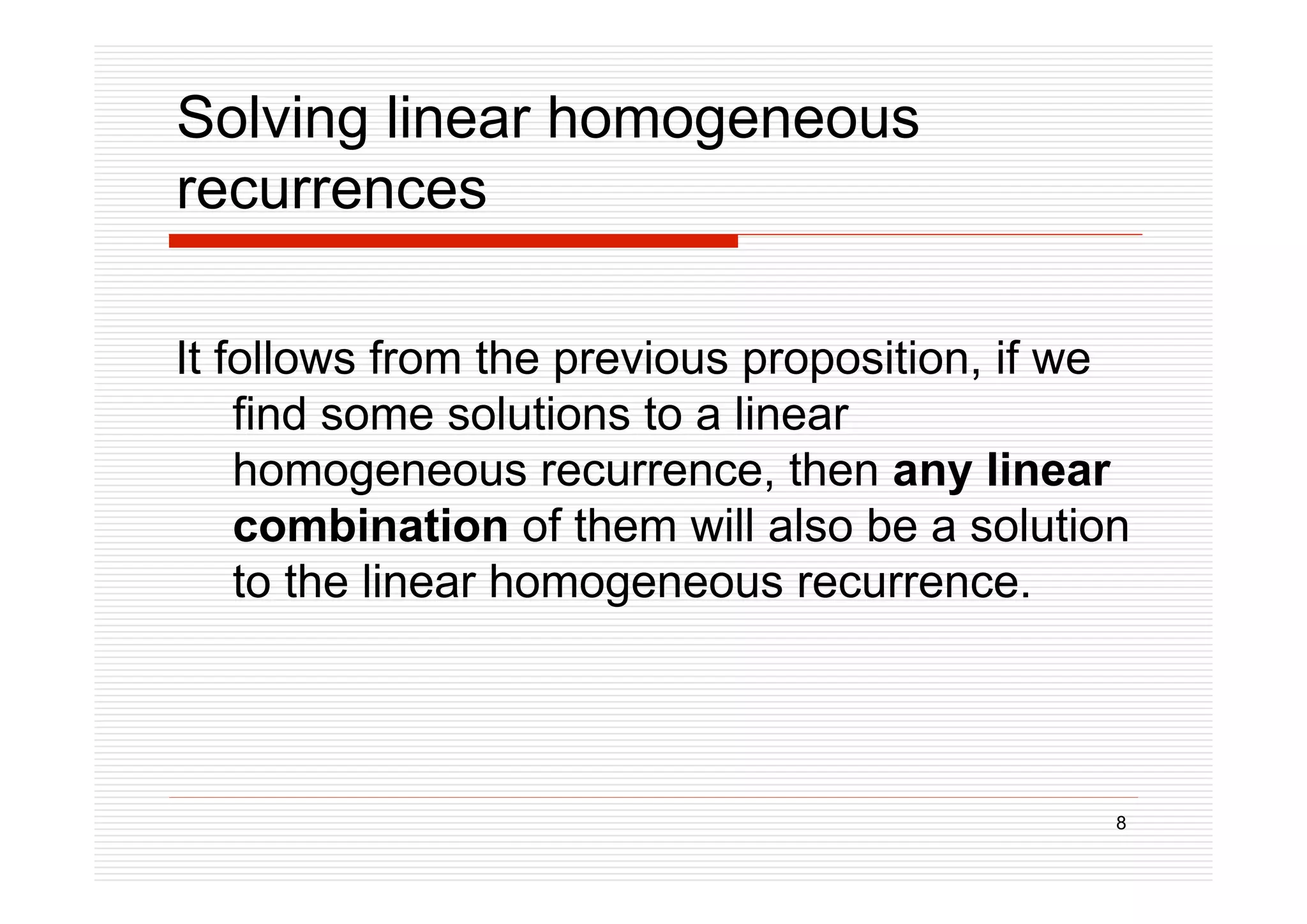 8
Solving linear homogeneous
recurrences
It follows from the previous proposition, if we
find some solutions to a linear
homogeneous recurrence, then any linear
combination of them will also be a solution
to the linear homogeneous recurrence.
 
