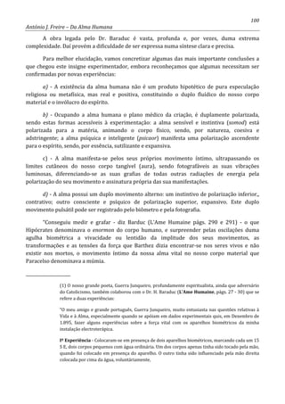 100
António J. Freire – Da Alma Humana
A obra legada pelo Dr. Baraduc é vasta, profunda e, por vezes, duma extrema
complexidade. Daí provém a dificuldade de ser expressa numa síntese clara e precisa.
Para melhor elucidação, vamos concretizar algumas das mais importante conclusões a
que chegou este insigne experimentador, embora reconheçamos que algumas necessitam ser
confirmadas por novas experiências:
a) - A existência da alma humana não é um produto hipotético de pura especulação
religiosa ou metafísica, mas real e positiva, constituindo o duplo fluídico do nosso corpo
material e o invólucro do espírito.
b) - Ocupando a alma humana o plano médico da criação, é duplamente polarizada,
sendo estas formas acessíveis à experimentação: a alma sensível e instintiva (somod) está
polarizada para a matéria, animando o corpo físico, sendo, por natureza, coesiva e
adstringente; a alma psíquica e inteligente (psicaor) manifesta uma polarização ascendente
para o espírito, sendo, por essência, sutilizante e expansiva.
c) - A alma manifesta-se pelos seus próprios movimento íntimo, ultrapassando os
limites cutâneos do nosso corpo tangível (aura), sendo fotografáveis as suas vibrações
luminosas, diferenciando-se as suas grafias de todas outras radiações de energia pela
polarização do seu movimento e assinatura própria das sua manifestações.
d) - A alma possui um duplo movimento alterno: um instintivo de polarização inferior,,
contrativo; outro consciente e psíquico de polarização superior, expansivo. Este duplo
movimento pulsátil pode ser registrado pelo biômetro e pela fotografia.
“Conseguiu medir e grafar - diz Barduc (L’Ame Humaine págs. 290 e 291) - o que
Hipócrates denominava o enormon do corpo humano, e surpreender pelas oscilações duma
agulha biométrica a vivacidade ou lentidão da implitude dos seus movimentos, as
transformações e as tensões da força que Barthez dizia encontrar-se nos seres vivos e não
existir nos mortos, o movimento íntimo da nossa alma vital no nosso corpo material que
Paracelso denominava a múmia.
_____________________
(1) O nosso grande poeta, Guerra Junqueiro, profundamente espiritualista, ainda que adversário
do Catolicismo, também colaborou com o Dr. H. Baraduc (L’Ame Humaine, págs. 27 - 30) que se
refere a duas experiências:
“O meu amigo e grande português, Guerra Junqueiro, muito entusiasta nas questões relativas à
Vida e à Alma, especialmente quando se apóiam em dados experimentais quis, em Dezembro de
1.895, fazer alguns experiências sobre a força vital com os aparelhos biométricos da minha
instalação electroterápica.
Iº Experiência - Colocaram-se em presença de dois aparelhos biométricos, marcando cada um 15
S E, dois corpos pequenos com água ordinária. Um dos corpos apenas tinha sido tocado pela mão,
quando foi colocado em presença do aparelho. O outro tinha sido influenciado pela mão direita
colocada por cima da água, voluntáriamente,
 