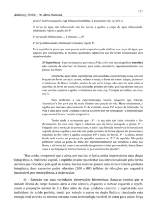 101
António J. Freire – Da Alma Humana
pelo Sr. Guerra Junqueiro, cuja fórmula (biométrica) é expansiva: rep. 10/ rep. 5.
O corpo de água não influenciado não fez mover a agulha; o corpo de água influenciado,
vitalizando, repeliu a agulha de 3º
1º corpo não influenciado ..... 5 minutos ...... 0º
2º corpo influenciado, vitalizando 5 minutos, repele 3º.
Esra experiência prova que uma pessoa muito expansiva pode vitalizar um corpo de água, que
adquire, por consequência, as mesmas qualidades expansivas que lhe foram comunicadas pelo
experimentador.
2º Experiência - Guerra Junqueiro, que canta a Vida, o Ser, nos seus magníficos envolées
não contente de observar no homem, quer ainda encontrá-la experimentalmente nas
planas, nas flores.
Uma tarde, após várias experiências bem sucedidas, o poeta chega a casa com um
braçado de flores cortadas: cravos, violetas e rosas; e flores em vasos: tulipas, jacintos e
crisântemos. As flores cortadas, mortas de um certo tempo, não exercem ação sobre o
aparelho. As flores em vasos, vivas, colocadas próximo do vidro, que elas afloram com ass
suas corolas, repelem a agulha: crisântemos em vaso, rep. 2; tulipas vermelhas, em vaso,
rep. 5.
Para confirmar a sua experimentação, Guerra Junqueiro que triturar,
“martirizar”a flor para que ela exale, elimine uma porção de vida. Muito nitidamente, a
agulha que marcava anteriormente 5º de repulsão, acusa 15º depois da trituração. “A
vida é uma para todos”, exclama o poeta, satisfeito por ter conseguido a demonstração
experimental do seu conceito imaginativo.
Tenho ainda a acrescentar que : 1º - A sua mão não tinha triturado a flor
diretamente; foi com uma régua e mármore que ele havia esmagado a planta. 2º -
Fatigado com a recitação de poesias suas, o autor, cuja fórmula biométrica foi tomada em
seguida, atraiu a agulha; a sua mão não podia portanto, de forma alguma, ter provocado a
expansão da flor sobre a agulha; acusando 10º a mais, de desvio. 3º - A planta, tendo
ficado toda a noite em presença do aparelho, manteve os 151C de repulsão. Não podia
pertencer senão ao poeta da Alma pôr experimentalmente em evidência a alma das
flores, a vid nelas, tal como o seu sentido imaginativo o tinha preconcebido, destas flores
a que a sua linguagem mística chamava os pensamentos das plantas”.
“Mas ainda: comprovei que a alma, por sua luz própria, podia impressionar uma chapa
fotográfica; e, fenômeno capital, o espírito criador manifestar sua intencionalidade pela forma
anímica que reveste e pela qual se assina. Sua luz invisível possui uma extraordinária potência
fotogênica, dum excessivo poder vibrativo (300 a 800 trilhões de vibrações por segundo)
inacessível, por conseqüência, à visão ocular.
e) - Baseado nas suas variedades observações biométricas, Baraduc conclui que a
metade direita do corpo humano atrai a vida cósmica, enquanto a metade esquerda a repele,
sendo a proporção normal de 3:1. Este ativo de duas unidades constitui o capital-vida nos
indivíduos de saúde perfeita, tendo por veículo o corpo ou duplo fluídico, circulando esta
energia vital através do sistema nervoso numa terminologia variável de autor para autor: força
 