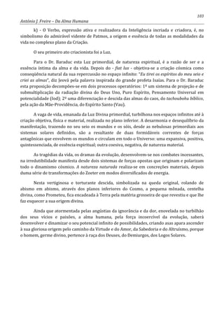 103
António J. Freire – Da Alma Humana
k) - O Verbo, expressão ativa e realizadora da Inteligência incriada e criadora, é, no
simbolismo do admirável vidente de Patmos, a origem e essência de todas as modalidades da
vida no complexo plano da Criação.
O seu primeiro ato criacionista foi a Luz.
Para o Dr. Baraduc esta Luz primordial, de natureza espiritual, é a razão de ser e a
essência íntima da alma e da vida. Depois do - fiat lux - objetiva-se a criação cósmica como
conseqüência natural da sua repercussão no espaço infinito: “Eu tirei os espíritos do meu seio e
criei as almas”, diz Jeová pela palavra inspirada do grande profeta Isaías. Para o Dr. Baraduc
esta proposição decompões-se em dois processos operatórios: 1º um sistema de projeção e de
submultiplicação da radiação divina do Deus Uno, Puro Espírito, Pensamento Universal em
potencialidade (Iod); 2º uma diferenciação e descida das almas do caos, do tachoubohu bíblico,
pela ação da Mãe-Providência, do Espírito Santo (Vau).
A vaga de vida, emanada da Luz Divina primordial, turbilhona nos espaços infinitos até à
criação objetiva, física e material, realizada no plano inferior. A desarmonia e desequilíbrio da
manifestação, trazendo no seu seio os mundos e os sóis, desde as nebulosas primordiais aos
sistemas solares definidos, são a resultante de duas formidáveis correntes de forças
antagônicas que envolvem os mundos e circulam em todo o Universo: uma expansiva, positiva,
quintessenciada, de essência espiritual; outra coesiva, negativa, de natureza material.
As tragédias da vida, os dramas da evolução, desenvolvem-se nos combates incessantes,
na irredutibilidade manifesta desde dois sistemas de forças opostas que originam e polarizam
todo o dinamismo cósmico. A natureza naturada realiza-se em concreções materiais, depois
duma série de transformações do Zoeter em modos diversificados de energia.
Nesta vertiginosa e torturante descida, simbolizada na queda original, rolando de
abismo em abismo, através dos planos inferiores do Cosmo, a pequena mônada, centelha
divina, como Prometeu, fica encadeada à Terra pela matéria grosseira de que revestiu e que lhe
faz esquecer a sua origem divina.
Ainda que atormentada pelas angústias da ignorância e da dor, enovelada no turbilhão
dos seus vícios e paixões, a alma humana, pela força incoercível da evolução, saberá
desenvolver e dinamizar o seu potencial infinito de possibilidades, criando asas apara ascender
à sua gloriosa origem pelo caminho da Virtude e do Amor, da Sabedoria e do Altruísmo, porque
o homem, germe divino, pertence à raça dos Deuses, do Demiurgos, dos Logos Solares.
 