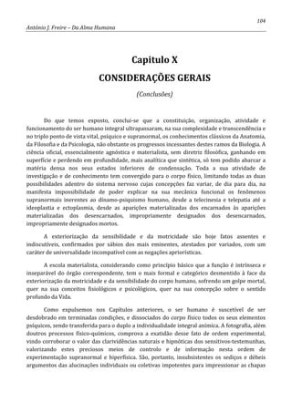 104
António J. Freire – Da Alma Humana
Capitulo X
CONSIDERAÇÕES GERAIS
(Conclusões)
Do que temos exposto, conclui-se que a constituição, organização, atividade e
funcionamento do ser humano integral ultrapassaram, na sua complexidade e transcendência e
no triplo ponto de vista vital, psíquico e supranormal, os conhecimentos clássicos da Anatomia,
da Filosofia e da Psicologia, não obstante os progressos incessantes destes ramos da Biologia. A
ciência oficial, essencialmente agnóstica e materialista, sem diretriz filosófica, ganhando em
superfície e perdendo em profundidade, mais analítica que sintética, só tem podido abarcar a
matéria densa nos seus estados inferiores de condensação. Toda a sua atividade de
investigação e de conhecimento tem convergido para o corpo físico, limitando todas as duas
possibilidades adentro do sistema nervoso cujas concepções faz variar, de dia para dia, na
manifesta impossibilidade de poder explicar na sua mecânica funcional os fenômenos
supranormais inerentes ao dínamo-psiquismo humano, desde a telecinesia e telepatia até a
ideoplastia e ectoplasmia, desde as aparições materializadas dos encarnados às aparições
materializadas dos desencarnados, impropriamente designados dos desencarnados,
impropriamente designados mortos.
A exteriorização da sensibilidade e da motricidade são hoje fatos assentes e
indiscutíveis, confirmados por sábios dos mais eminentes, atestados por variados, com um
caráter de universalidade incompatível com as negações apriorísticas.
A escola materialista, considerando como princípio básico que a função é intrínseca e
inseparável do órgão correspondente, tem o mais formal e categórico desmentido à face da
exteriorização da motricidade e da sensibilidade do corpo humano, sofrendo um golpe mortal,
quer na sua conceitos fisiológicos e psicológicos, quer na sua concepção sobre o sentido
profundo da Vida.
Como expulsemos nos Capítulos anteriores, o ser humano é suscetível de ser
desdobrado em terminadas condições, e dissociados do corpo físico todos os seus elementos
psíquicos, sendo transferida para o duplo a individualidade integral anímica. A fotografia, além
doutros processos físico-químicos, comprova a exatidão desse fato de ordem experimental,
vindo corroborar o valor das clarividências naturais e hipnóticas dos sensitivos-testemunhas,
valorizando estes preciosos meios de controlo e de informação nesta ordem de
experimentação supranormal e hiperfísica. São, portanto, insubsistentes os sediços e débeis
argumentos das alucinações individuais ou coletivas impotentes para impressionar as chapas
 