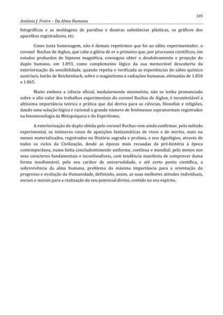 105
António J. Freire – Da Alma Humana
fotográficas e as moldagens de parafina e doutras substâncias plásticas, os gráficos dos
aparelhos registradores, etc.
Como justa homenagem, não é demais repetirmos que foi ao sábio experimentador, o
coronel Rochas de Aiglun, que cabe a glória de er o primeiro que, por processos científicos, em
estados profundos de hipnose magnética, conseguiu obter o desdobramento e projeção do
duplo humano, em 1.893, como complemento lógico da sua memorável descoberta da
exteriorização da sensibilidade, quando repetia e verificada as experiências do sábio químico
austríaco, barão de Reichenbach, sobre o magnetismo e radiações humanas, efetuadas de 1.850
a 1.865.
Muito embora a ciência oficial, medularmente misoneísta, não se tenha pronunciado
sobre o alto valor dos trabalhos experimentais do coronel Rochas de Aiglun, é incontestável a
altíssima importância teórica e prática que daí deriva para as ciências, filosofias e religiões,
dando uma solução lógica e racional a grande número de fenômenos supranormais registrados
na fenomenologia da Metapsíquica e do Espiritismo.
A exteriorização do duplo obtida pelo coronel Rochas vem ainda confirmar, pelo método
experimental, os inúmeros casos de aparições fantasmáticas de vivos e de mortos, mais ou
menos materializados, registrados na História sagrada e profana, e nos Agiológios, através de
todos os ciclos da Civilização, desde as épocas mais recuadas da pré-história à época
contemporânea, numa linha concludentemente uniforme, contínua e mundial; pelo menos nos
seus caracteres fundamentais e inconfundíveis, com tendência manifesta de comprovar duma
forma insofismável, pelo seu caráter de universalidade, e até certo ponto científica, a
sobrevivência da alma humana, problema da máxima importância para a orientação do
progresso e evolução da Humanidade, definindo, assim, as suas melhores atitudes individuais,
sociais e morais para a realização do seu potencial divino, contido no seu espírito.
 
