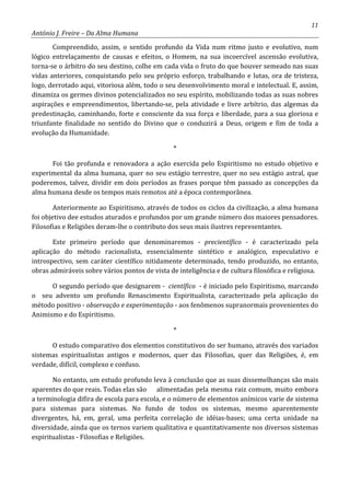 11
António J. Freire – Da Alma Humana
Compreendido, assim, o sentido profundo da Vida num ritmo justo e evolutivo, num
lógico entrelaçamento de causas e efeitos, o Homem, na sua incoercível ascensão evolutiva,
torna-se o árbitro do seu destino, colhe em cada vida o fruto do que houver semeado nas suas
vidas anteriores, conquistando pelo seu próprio esforço, trabalhando e lutas, ora de tristeza,
logo, derrotado aqui, vitoriosa além, todo o seu desenvolvimento moral e intelectual. E, assim,
dinamiza os germes divinos potencializados no seu espírito, mobilizando todas as suas nobres
aspirações e empreendimentos, libertando-se, pela atividade e livre arbítrio, das algemas da
predestinação, caminhando, forte e consciente da sua força e liberdade, para a sua gloriosa e
triunfante finalidade no sentido do Divino que o conduzirá a Deus, origem e fim de toda a
evolução da Humanidade.
*
Foi tão profunda e renovadora a ação exercida pelo Espiritismo no estudo objetivo e
experimental da alma humana, quer no seu estágio terrestre, quer no seu estágio astral, que
poderemos, talvez, dividir em dois períodos as frases porque têm passado as concepções da
alma humana desde os tempos mais remotos até a época contemporânea.
Anteriormente ao Espiritismo, através de todos os ciclos da civilização, a alma humana
foi objetivo dee estudos aturados e profundos por um grande número dos maiores pensadores.
Filosofias e Religiões deram-lhe o contributo dos seus mais ilustres representantes.
Este primeiro período que denominaremos - precientífico - é caracterizado pela
aplicação do método racionalista, essencialmente sintético e analógico, especulativo e
introspectivo, sem caráter científico nitidamente determinado, tendo produzido, no entanto,
obras admiráveis sobre vários pontos de vista de inteligência e de cultura filosófica e religiosa.
O segundo período que designarem - científico - é iniciado pelo Espiritismo, marcando
o seu advento um profundo Renascimento Espiritualista, caracterizado pela aplicação do
método positivo - observação e experimentação - aos fenômenos supranormais provenientes do
Animismo e do Espiritismo.
*
O estudo comparativo dos elementos constitutivos do ser humano, através dos variados
sistemas espiritualistas antigos e modernos, quer das Filosofias, quer das Religiões, é, em
verdade, difícil, complexo e confuso.
No entanto, um estudo profundo leva à conclusão que as suas dissemelhanças são mais
aparentes do que reais. Todas elas são alimentadas pela mesma raiz comum, muito embora
a terminologia difira de escola para escola, e o número de elementos anímicos varie de sistema
para sistemas para sistemas. No fundo de todos os sistemas, mesmo aparentemente
divergentes, há, em, geral, uma perfeita correlação de idéias-bases; uma certa unidade na
diversidade, ainda que os ternos variem qualitativa e quantitativamente nos diversos sistemas
espiritualistas - Filosofias e Religiões.
 