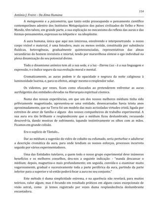 114
António J. Freire – Da Alma Humana
A metagnomia e a psicometria, que tanto estão preocupando o pensamento científico
contemporâneo adentro dos Institutos Metapsíquicos dos países civilizados do Velho e Novo
Mundo, têm talvez, em grande parte, a sua explicação no mecanismo do reflexo das auras e das
formas-pensamentos, expressas na telepatia e na ideoplastia.
A aura humana, única que aqui nos interessa, envolvendo e interpenetrando o nosso
corpo visível e material, é uma fotosfera, mais ou menos ovóide, constituída por substância
fluídicas, heterogêneas, gradualmente quintessenciadas, representativas das almas
secundárias do homem invisíveis e imortal, tendo por maravilhosa síntese o ego individual na
plena dinamização do seu potencial divino.
Todo o dinamismo anímico tem ali a sua sede, e a luz - Eterna Luz - é a sua linguagem e
expressão, e o índice seguro da sua evolução moral e mental.
Cromaticamente, as auras podem ir da opacidade e negrura da noite caliginosa à
luminosidade luarina, e, para os efeitos, atingir mesmo o resplendor solar.
Os videntes, por vezes, ficam como ofuscados ao pretenderem enfrentar as auras
aurifulgentes das entidades elevadas na Hierarquia espiritual cósmica.
Numa das nossas experiências, em que um dos nossos melhores médiuns tinha sido
prféviamente magnetizado, apresentou-se uma entidade, desencarnadas havia trinta anos
aproximadamente, que na Terra foi um modelo das mais acrisoladas virtudes cristã, ligada por
estreitos de amor de família e alguns dos nossos companheiros de trabalho experimental. A
sua aura era tão brilhante e resplandecente que o médium ficou deslumbrado, recusando
descrevê-la, dando mostras de sofrimento, tapando instintivamente os olhos com as mãos.
Ficamos em grande colisão.
Era o suplício de Tântalo...
Dar ao médium a sugestão do vidro de cobalto ou esfumado, seria perturbar e adulterar
a descrição cromática da aura, para onde tendiam os nossos esforços, processos incorreto
seguido por vários experimentadores.
Uma das Entidades tutelares, a quem todo o nosso grupo experimental deve inúmeros
benefícios e os melhores conselhos, deu-nos a seguinte indicação: - “manda descansar o
médium; depois, magnetiza-o mais profundamente; em seguida, convida-o a examinar muito
vagarosamente, gradual e sucessivamente toda a parte periférica da aura, partindo da parte
inferior para a superior e só então poderá focar a aura no seu conjunto.”
Este método é duma simplicidade extrema, e na aparência não revelará, para muitos
teóricos, valor algum; mas é fecundo em resultado práticos em alguns casos excepcionais de
visão astral,, como já temos registrado por vezes duma resplandecência deslumbrante
encantadora.
 