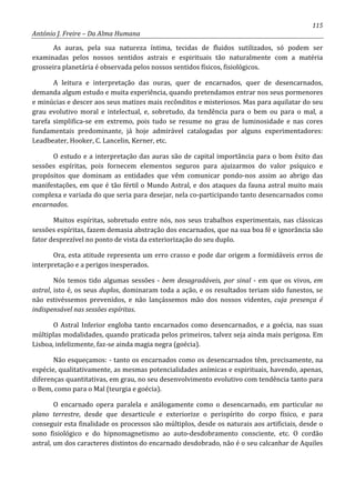 115
António J. Freire – Da Alma Humana
As auras, pela sua natureza íntima, tecidas de fluidos sutilizados, só podem ser
examinadas pelos nossos sentidos astrais e espirituais tão naturalmente com a matéria
grosseira planetária é observada pelos nossos sentidos físicos, fisiológicos.
A leitura e interpretação das ouras, quer de encarnados, quer de desencarnados,
demanda algum estudo e muita experiência, quando pretendamos entrar nos seus pormenores
e minúcias e descer aos seus matizes mais recônditos e misteriosos. Mas para aquilatar do seu
grau evolutivo moral e intelectual, e, sobretudo, da tendência para o bem ou para o mal, a
tarefa simplifica-se em extremo, pois tudo se resume no grau de luminosidade e nas cores
fundamentais predominante, já hoje admirável catalogadas por alguns experimentadores:
Leadbeater, Hooker, C. Lancelin, Kerner, etc.
O estudo e a interpretação das auras são de capital importância para o bom êxito das
sessões espíritas, pois fornecem elementos seguros para ajuizarmos do valor psíquico e
propósitos que dominam as entidades que vêm comunicar pondo-nos assim ao abrigo das
manifestações, em que é tão fértil o Mundo Astral, e dos ataques da fauna astral muito mais
complexa e variada do que seria para desejar, nela co-participando tanto desencarnados como
encarnados.
Muitos espíritas, sobretudo entre nós, nos seus trabalhos experimentais, nas clássicas
sessões espíritas, fazem demasia abstração dos encarnados, que na sua boa fé e ignorância são
fator desprezível no ponto de vista da exteriorização do seu duplo.
Ora, esta atitude representa um erro crasso e pode dar origem a formidáveis erros de
interpretação e a perigos inesperados.
Nós temos tido algumas sessões - bem desagradáveis, por sinal - em que os vivos, em
astral, isto é, os seus duplos, dominaram toda a ação, e os resultados teriam sido funestos, se
não estivéssemos prevenidos, e não lançássemos mão dos nossos videntes, cuja presença é
indispensável nas sessões espíritas.
O Astral Inferior engloba tanto encarnados como desencarnados, e a goécia, nas suas
múltiplas modalidades, quando praticada pelos primeiros, talvez seja ainda mais perigosa. Em
Lisboa, infelizmente, faz-se ainda magia negra (goécia).
Não esqueçamos: - tanto os encarnados como os desencarnados têm, precisamente, na
espécie, qualitativamente, as mesmas potencialidades anímicas e espirituais, havendo, apenas,
diferenças quantitativas, em grau, no seu desenvolvimento evolutivo com tendência tanto para
o Bem, como para o Mal (teurgia e goécia).
O encarnado opera paralela e análogamente como o desencarnado, em particular no
plano terrestre, desde que desarticule e exteriorize o perispírito do corpo físico, e para
conseguir esta finalidade os processos são múltiplos, desde os naturais aos artificiais, desde o
sono fisiológico e do hipnomagnetismo ao auto-desdobramento consciente, etc. O cordão
astral, um dos caracteres distintos do encarnado desdobrado, não é o seu calcanhar de Aquiles
 