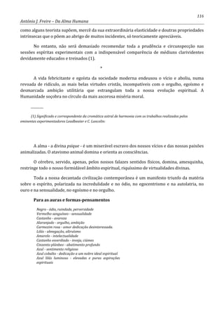 116
António J. Freire – Da Alma Humana
como alguns teorista supõem, mercê da sua extraordinária elasticidade e doutras propriedades
intrínsecas que o põem ao abrigo de muitos incidentes, só teoricamente apreciáveis.
No entanto, não será demasiado recomendar toda a prudência e circunspecção nas
sessões espíritas experimentais com a indispensável comparência de médiuns clarividentes
devidamente educados e treinados (1).
*
A vida febricitante e egoísta da sociedade moderna endeusou o vício e aboliu, numa
revoada de ridículo, as mais belas virtudes cristãs, incompatíveis com o orgulho, egoísmo e
desmarcada ambição utilitária que estrangulam toda a nossa evolução espiritual. A
Humanidade soçobra no círculo da mais ascorosa miséria moral.
_________
(1) Significado e correspondente da cromática astral de harmonia com os trabalhos realizados pelos
eminentes experimentadores Leadbeater e C. Lancelin:
A alma - a divina psique - é um miserável escravo dos nossos vícios e das nossas paixões
animalizadas. O atavismo animal domina e orienta as consciências.
O cérebro, servido, apenas, pelos nossos falazes sentidos físicos, domina, amesquinha,
restringe todo o nosso formidável âmbito espiritual, riquíssimo de virtualidades divinas.
Toda a nossa decantada civilização contemporânea é um manifesto triunfo da matéria
sobre o espírito, polarizada na incredulidade e no ódio, no egocentrismo e na autolatria, no
ouro e na sensualidade, no egoísmo e no orgulho.
Para as auras e formas-pensamentos
Negro - ódio, ruindade, perversidade
Vermelho sanguíneo - sensualidade
Castanho - avareza
Alaranjado - orgulho, ambição
Carmezim rosa - amor dedicação desinteressada.
Lilás - abnegação, altruísmo
Amarelo - intelectualidade
Castanho esverdiado - inveja, ciúmes
Cinzento plúnbeo - abatimento profundo
Azul - sentimento religioso
Azul cobalto - dedicação a um nobre ideal espiritual
Azul lilás luminoso - elevadas e puras aspirações
espirituais
 