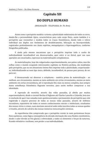 118
António J. Freire – Da Alma Humana
Capítulo XII
DO DUPLO HUMANO
(BIOLOCAÇÃO - TELEPLOSIA, Dr. Th. Bret)
Assim como o perispírito modela e orienta a plasticidade embrionária de todos os seres,
dando-lhe a personalidade típica, características para cada corpo físico, assim também é o
perispírito que reconstitui e modela todos os traços fisionômicos, dando todo o relevo
individual aos duplos nos fenômenos de desdobramento, bilocação ou bicorporeidade,
registrados profundamente nos Anais espíritas, metapsíquicos e hipermagnéticos, conforme
fotografias publicadas.
E ainda pelo mesmo mecanismo que o perispírito imprime todo o cunho da
individualidade inconfundível aos desencarnados, quer entre si no Astral, quer nas suas
aparições aos encarnados, expressas na materializações ectoplásmicas.
As materializações, hoje tão vulgarizadas experimentalmente, nos países cultos, mas tão
velhas como o mundo ocupando interessantes capítulos na História profana, são modeladas
pelo perispírito, que no seu dinamismo íntimo lhes imprime toda a plasticidade, corporizando-
as, individualizando-as num tipo único, definido, inconfundível, de pessoa para pessoa, de ser
para ser.
O desencarnado vai absorver o ectoplasma - matéria prima da materialização - ao
médium, aos circunstantes, mesmo ao meio ambiente em certas circunstantes, mesmo ao meio
ambiente em certas circunstância, até à reprodução fiel, mais ou menos completa, mas sempre
duma semelhança fisionômica flagrante terrestre, para assim melhor comprovar a sua
identidade.
A regressão da memória, através das vidas passadas, já obtida por muitos
experimentadores, desde o coronel Rochas d’Aiglunm até Charles Lancelin e Colavida, leva-nos
à conclusão de que é nas camadas mais quintessenciadas e permanentes do perispírito que está
registrado o arquivo precioso de todas as nossas vidas passadas, através de milênios
incontáveis, repositório de todos os nossos conhecimentos morais e intelectuais, resultantes
dos nossos vícios e crimes, num atavismo ancestral onde estão inscritos todas as nossas quedas
e triunfos, através do calvário das nossas inúmeras reencarnações cármicas.
As experiências têm comprovado que o perispírito resiste às mais portentosas forças
físico-químicas, como lógica conseqüência da elevada eterização dos seus fluidos constitutivos,
desde o calor tórrido ao frio glacial, à eletricidade, a todos os elementos e forças da natureza,
ficando refratário e incólume, sem perder a sua individualidade.
 