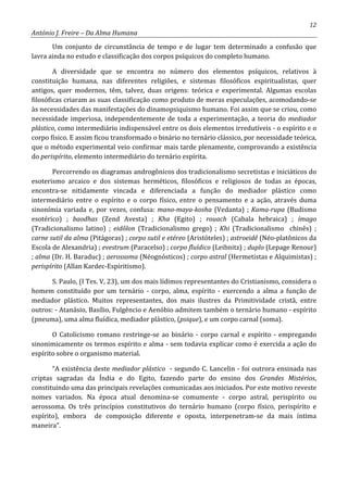 12
António J. Freire – Da Alma Humana
Um conjunto de circunstância de tempo e de lugar tem determinado a confusão que
lavra ainda no estudo e classificação dos corpos psíquicos do completo humano.
A diversidade que se encontra no número dos elementos psíquicos, relativos à
constituição humana, nas diferentes religiões, e sistemas filosóficos espiritualistas, quer
antigos, quer modernos, têm, talvez, duas origens: teórica e experimental. Algumas escolas
filosóficas criaram as suas classificação como produto de meras especulações, acomodando-se
às necessidades das manifestações do dinamopsiquismo humano. Foi assim que se criou, como
necessidade imperiosa, independentemente de toda a experimentação, a teoria do mediador
plástico, como intermediário indispensável entre os dois elementos irredutíveis - o espírito e o
corpo físico. E assim ficou transformado o binário no ternário clássico, por necessidade teórica,
que o método experimental veio confirmar mais tarde plenamente, comprovando a existência
do perispírito, elemento intermediário do ternário espírita.
Percorrendo os diagramas androgônicos dos tradicionalismo secretistas e iniciáticos do
esoterismo arcaico e dos sistemas herméticos, filosóficos e religiosos de todas as épocas,
encontra-se nitidamente vincada e diferenciada a função do mediador plástico como
intermediário entre o espírito e o corpo físico, entre o pensamento e a ação, através duma
sinonímia variada e, por vezes, confusa: mano-maya-kosha (Vedanta) ; Kama-rupa (Budismo
esotérico) ; baodhas (Zend Avesta) ; Kha (Egito) ; rouach (Cabala hebraica) ; ímago
(Tradicionalismo latino) ; eidôlon (Tradicionalismo grego) ; Khi (Tradicionalismo chinês) ;
carne sutil da alma (Pitágoras) ; corpo sutil e etéreo (Aristóteles) ; astroeidê (Néo-platônicos da
Escola de Alexandria) ; evestrum (Paracelso) ; corpo fluídico (Leibnitz) ; duplo (Lepage Renour)
; alma (Dr. H. Baraduc) ; aerossoma (Néognósticos) ; corpo astral (Hermetistas e Alquimistas) ;
perispírito (Allan Kardec-Espiritismo).
S. Paulo, (I Tes. V, 23), um dos mais lídimos representantes do Cristianismo, considera o
homem constituído por um ternário - corpo, alma, espírito - exercendo a alma a função de
mediador plástico. Muitos representantes, dos mais ilustres da Primitividade cristã, entre
outros: - Atanásio, Basílio, Fulgêncio e Aenóbio admitem também o ternário humano - espírito
(pneuma), uma alma fluídica, mediador plástico, (psique), e um corpo carnal (soma).
O Catolicismo romano restringe-se ao binário - corpo carnal e espírito - empregando
sinonimicamente os termos espírito e alma - sem todavia explicar como é exercida a ação do
espírito sobre o organismo material.
“A existência deste mediador plástico - segundo C. Lancelin - foi outrora ensinada nas
criptas sagradas da Índia e do Egito, fazendo parte do ensino dos Grandes Mistérios,
constituindo uma das principais revelações comunicadas aos iniciados. Por este motivo reveste
nomes variados. Na época atual denomina-se comumente - corpo astral, perispírito ou
aerossoma. Os três princípios constitutivos do ternário humano (corpo físico, perispírito e
espírito), embora de composição diferente e oposta, interpenetram-se da mais íntima
maneira”.
 