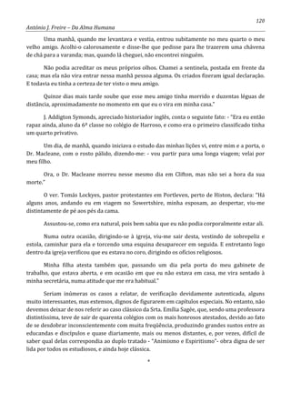 120
António J. Freire – Da Alma Humana
Uma manhã, quando me levantava e vestia, entrou subitamente no meu quarto o meu
velho amigo. Acolhi-o calorosamente e disse-lhe que pedisse para lhe trazerem uma chávena
de chá para a varanda; mas, quando lá cheguei, não encontrei ninguém.
Não podia acreditar os meus próprios olhos. Chamei a sentinela, postada em frente da
casa; mas ela não vira entrar nessa manhã pessoa alguma. Os criados fizeram igual declaração.
E todavia eu tinha a certeza de ter visto o meu amigo.
Quinze dias mais tarde soube que esse meu amigo tinha morrido e duzentas léguas de
distância, aproximadamente no momento em que eu o vira em minha casa.”
J. Addigton Symonds, apreciado historiador inglês, conta o seguinte fato: - “Era eu então
rapaz ainda, aluno da 6º classe no colégio de Harroso, e como era o primeiro classificado tinha
um quarto privativo.
Um dia, de manhã, quando iniciava o estudo das minhas lições vi, entre mim e a porta, o
Dr. Macleane, com o rosto pálido, dizendo-me: - vou partir para uma longa viagem; velai por
meu filho.
Ora, o Dr. Macleane morreu nesse mesmo dia em Clifton, mas não sei a hora da sua
morte.”
O ver. Tomás Lockyes, pastor protestantes em Portleven, perto de Histon, declara: “Há
alguns anos, andando eu em viagem no Sowertshire, minha esposam, ao despertar, viu-me
distintamente de pé aos pés da cama.
Assustou-se, como era natural, pois bem sabia que eu não podia corporalmente estar ali.
Numa outra ocasião, dirigindo-se à igreja, viu-me sair desta, vestindo de sobrepeliz e
estola, caminhar para ela e torcendo uma esquina desaparecer em seguida. E entretanto logo
dentro da igreja verificou que eu estava no coro, dirigindo os ofícios religiosos.
Minha filha atesta também que, passando um dia pela porta do meu gabinete de
trabalho, que estava aberta, e em ocasião em que eu não estava em casa, me vira sentado à
minha secretária, numa atitude que me era habitual.”
Seriam inúmeras os casos a relatar, de verificação devidamente autenticada, alguns
muito interessantes, mas extensos, dignos de figurarem em capítulos especiais. No entanto, não
devemos deixar de nos referir ao caso clássico da Srta. Emília Sagée, que, sendo uma professora
distintíssima, teve de sair de quarenta colégios com os mais honrosos atestados, devido ao fato
de se desdobrar inconscientemente com muita freqüência, produzindo grandes sustos entre as
educandas e discípulos e quase diariamente, mais ou menos distantes, e, por vezes, difícil de
saber qual delas correspondia ao duplo tratado - “Animismo e Espiritismo”- obra digna de ser
lida por todos os estudiosos, e ainda hoje clássica.
*
 