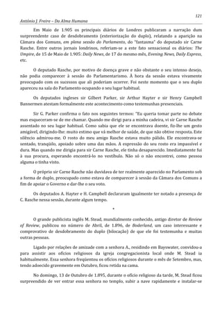 121
António J. Freire – Da Alma Humana
Em Maio de 1.905 os principais diários de Londres publicaram a narração dum
surpreendente caso de desdobramento (exteriorização do duplo), relatando a aparição na
Câmara dos Comuns, em plena sessão do Parlamento, do “fantasma” do deputado sir Carne
Rasche. Entre outros jornais londrinos, referiam-se a este fato sensacional os diários: The
Umpire, de 15 de Maio de 1.905: Daily News, de 17 do mesmo mês, Evening News, Daily Express,
etc.
O deputado Rasche, por motivo de doença grave e não obstante o seu intenso desejo,
não podia comparecer à sessão do Parlamentarismo. À hora da sessão estava vivamente
preocupado com os sucessos que ali poderiam ocorrer. Foi neste momento que o seu duplo
apareceu na sala do Parlamento ocupando o seu lugar habitual.
Os deputados ingleses sir Gilbert Parker, sir Arthur Hayter e sir Henry Campbell
Bannermen atestam formalmente este acontecimento como testemunhas presenciais.
Sir G. Parker confirma o fato nos seguintes termos: “Eu queria tomar parte no debate
mas esqueceram-se de me chamar. Quando me dirigi para a minha cadeira, vi sir Carne Rasche
assentado no seu lugar habitual. Como sabia que ele se encontrava doente, fiz-lhe um gesto
amigável, dirigindo-lhe: muito estimo que vá melhor de saúde, de que não obtive resposta. Este
silêncio admirou-me. O rosto do meu amigo Rasche estava muito pálido. Ele encontrava-se
sentado, tranqüilo, apoiado sobre uma das mãos. A expressão do seu rosto era impassível e
dura. Mas quando me dirigia para sir Carne Rasche, ele tinha desaparecido. Imediatamente fui
à sua procura, esperando encontrá-lo no vestíbulo. Não só o não encontrei, como pessoa
alguma o tinha visto.
O próprio sir Carne Rasche não duvidava de ter realmente aparecido no Parlamento sob
a forma de duplo, preocupado como estava de comparecer à sessão da Câmara dos Comuns a
fim de apoiar o Governo e dar-lhe o seu voto.
Os deputados A. Hayter e H. Campbell declararam igualmente ter notado a presença de
C. Rasche nessa sessão, durante algum tempo.
*
O grande publicista inglês M. Stead, mundialmente conhecido, antigo diretor de Review
of Review, publicou no número de Abril, de 1.896, de Boderland, um caso interessante e
comprovativo de desdobramento do duplo (bilocação) de que ele foi testemunha e muitas
outras pessoas.
Ligado por relações de amizade com a senhora A., residindo em Bayswater, convidou-a
para assistir aos ofícios religiosos da igreja congregacionista local onde M. Stead ia
habitualmente. Essa senhora freqüentou os ofícios religiosos durante o mês de Setembro, mas,
tendo adoecido gravemente em Outubro, ficou retida na cama.
No domingo, 13 de Outubro de 1.895, durante o ofício religioso da tarde, M. Stead ficou
surpreendido de ver entrar essa senhora no templo, subir a nave rapidamente e instalar-se
 