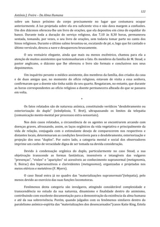 122
António J. Freire – Da Alma Humana
sobre um banco próximo do corpo precisamente no lugar que costumava ocupar
anteriormente. A luz projetada sobre ela era suficiente viva e não dava margem a confusões.
Um dos diáconos ofereceu-lhe um livro de orações, que ela depositou em cima do espaldar do
banco. Durante toda a duração do serviço religioso, das 7,10 às 8,30 horas, permaneceu
sentada, tomando, por vezes, o seu livro de orações, sem todavia tomar parte no canto dos
hinos religiosos. Durante o último salmo levantou-se, escutando de pé, e, logo que foi cantado o
último versículo, desceu a nave e desapareceu bruscamente.
O seu vestuário elegante, ainda que mais ou menos excêntrico, chamou para ela a
atenção de muitos assistentes que testemunharam o fato. Os membros da família de M. Stead, o
pastor anglicano, o diácono que lhe ofereceu o livro são formais e conclusivos nos seus
depoimentos.
Um inquérito perante o médico assistente, dos membros da família, dos criados da casa
e de duas amigas que, no momento do ofício religioso, estavam de visita a essa senhora,
confirmaram que a doente não tinha saído do seu quarto. Resgataram, no entanto, que durante
as horas correspondentes ao ofício religioso a doente permanecera alheada do que se passava
em volta.
*
Os fatos relatados são de natureza anímica, constituindo verídicos “desdobramento ou
exteriorização do duplo” (telediplosia, T. Bret), ultrapassando os limites da telepatia
(comunicação mento-mental por processos extra-sensoriais).
Nos dois casos relatados, a circunstância de os agentes se encontrarem arcando com
doenças graves, afrouxando, assim, os laços orgânicos da vida vegetativa e principalmente da
vida de relação, conjugada com o estimulante desejo de comparecerem nos respectivos e
distantes locais, determinaram as condições favoráveis para o desdobramento, exteriorização e
projeção dos seus “duplos”. Por outro lado, a categoria mental e social dos observadores
imprime um cunho de veracidade digna de ser tomada na devida consideração.
Devido à condensação orgânica do duplo, particularmente no caso Stead, a sua
objetivação transcende as formas fantásticas, insensíveis e intangíveis das vulgares
“presenças”, “visões” e “aparições” só acessíveis ao conhecimento supranormal (metagnomia,
E. Boirac) dos hipersensitivos e clarividentes (metagnomos), organizadas e projetadas nos
meios etéricos e metetéreo (F. Myers).
O caso Stead entra já no quadro das “materializações supranormais”(telepatia), pelo
menos devido ao exercício das suas funções locomotoras.
Fenômenos desta categoria são invulgares, atingindo considerável complexidade e
transcendência no estudo da sua natureza, dinamismo e finalidade dentro do animismo,
contribuindo com excelente documentação para a demonstração da existência da alma humana
e até da sua sobrevivência. Porém, quando julgados com os fenômenos similares dentro do
paralelismo anímico-espírita das “materializações dos desencarnados”(casos Katie King, Estela
 