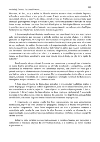123
António J. Freire – Da Alma Humana
Livermor, Ali Boa, etc.), a ruína da filosofia monista torna-se duma evidência flagrante,
sofrendo o materialismo o seu golpe de morte. E este um dos motivos determinantes do
intencional silêncio e reserva da ciência oficial perante os fenômenos supranormais, quer
anímicos, quer espíritas, porque, estudando-os, teria incontestavelmente de refundir em novas
bases os seus melhores conceitos dentro da Fisiologia e da Psicologia clássicas, arruinando
irremediavelmente o seu melhor baluarte, expresso no decanto paralelismo psico-fisiológico,
fundamento da estrutura do materialismo monista e agnóstico.
A demonstração da existência da alma humana e da sua sobrevivência pela observação e
pela experimentação que orientam o método positivo das ciências oficiais, é o objetivo
primacial do Espiritismo. Os Congressos Internacionais de Espiritismo são unânimes nesta
afirmação, insistindo na necessidade da cultura científica dos espiritistas para assim afirmarem
as suas qualidades de análise, de observação e de experimentação, cultivando o exercício dos
métodos dedutivos e indutivo a fim de melhor determinarem as leis que reagem o dinamismo
dos fenômenos supranormais, adstritos ao animismo e Espiritismo, elementos fundamentais e
complementares da nova ciência da alma. Já o venerado e involvidável patriarca e mestre
insigne do Espiritismo constituiria uma nova ciência bem definida, ou não teria razão de
subsistir.”
Donde resulta o imperativo de fermentarmos os centros e grupos espíritas, orientando-
os numa diretriz científica, num ambiente de elevada moralidade e competência, sabendo
discriminar os fenômenos anímicos dos fenômenos espíritas, sem perder de vista que a
primeira categoria não tem menos valor comprovativo supranormal do que a segunda, que é o
seu lógico e natural complemento, pois apenas diferem em graduações, tendo, aliás, a mesma
origem, natureza e finalidade, só visando o progresso e evolução espiritual da Humanidade,
abrangendo a dupla e alternada vida terrestre e astral.
A hora atual, fremente de desmedidas ambições e prepotências vandálicas, impões o
dever de propagar e vulgarizar os fatos supranormais, quer no seu aspecto científico, quer no
seu conteúdo moral e cristão, sejam da classe subjetiva ou intelectual (metagnomia, E. Boirac,
criptestesia, C. Richet), sejam da classe objetiva ou física (metergia e teleplastia). A associação
sinérgica destes fatos supranormais no domínio do animismo e do Espiritismo, esmaga todas
as veleidades, sofismas e ilogismo do materialismo esterilizante e improgressivo.
A vulgarização em grande escala dos fatos supranormais, nas suas variadíssimas
modalidades, impões-se como um meio de propaganda eficaz para a difusão do Espiritismo e
sua melhor compreensão. Desta forma despertar-se-á um vivo e palpitante interesse e
curiosidade pelo estudo da nova ciência da alma humana, orientada na observação e na
experimentação, fazendo antever as potencialidades misteriosas e infinitas contidas no espírito
imortal e divino.
Vulgares, pois, os fatos supranormais anímicos e espíritas, levando aos incrédulos e
indiferentes e realidade objetiva da sobrevivência humana e a existência de novos mundos
supra-terrestre.
 