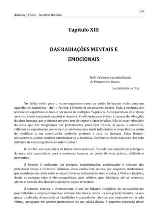 124
António J. Freire – Da Alma Humana
Capítulo XIII
DAS RADIAÇÕES MENTAIS E
EMOCIONAIS
Todo o Cosmos é a cristalização
do Pensamento Divino.
Da SABEDORIA ANTIGA
“As idéias estão para o nosso organismo como as ondas hertzianas estão para um
aparelho de radiofonia - diz H. Frichet, L’Homme et ses pouvoirs secrets. Toda a essência dos
fenômenos espirituais se traduz por ondas de múltiplas freqüência. A complexidade do sistema
nervoso, simultaneamente emissor e receptor, é suficiente para avaliar a riqueza de vibrações
da alma humana que o sistema nervoso tem de captar e fazer irradiar. Não só estas vibrações
da alma, que nós designamos por pensamentos, produzem formas, as quais, a seu turno,
refletem ou reproduzem pensamentos similares, mas ainda influenciam o corpo físico a ponto
de modificar a sua constituição, podendo produzir a cura de doenças. Estas formas-
pensamentos podem também exteriorizar-se a distância. Fenômenos desta natureza têm sido
milhares de vezes registrados e autenticados.”
H. Frichet, em meia dúzia de linhas claras incisivas, formula um conjunto de princípios
da mais alta importância para a economia humana no ponto de vista prático, utilitário e
preventivo.
O homem é realmente um receptor, transformador, condensador e emissor das
potentosas forças e correntes cósmicas, umas conhecidas, outras, por enquanto, misteriosas,
que envolvem em ritmo certo o nosso Universo, influenciado tudo e todos, a Vida e o Espírito,
desde as energias solar e eletromagnéticas, quer telúrica, quer biológica, até as correntes
astrais e mentais dos Mundos superiores, supra-terrestres.
O homem, externa e internamente, é um ser bizarro, complexo, de extraordinárias
possibilidades e empreendimentos, embora não tivesse ainda, na sua grande maioria, na sua
quase totalidade, dinamizado as faculdades e capacidades latentes, por enquanto em estado
virtual, agrupadas em germes promissores na sua tríada divina. A suprema aspiração desse
 