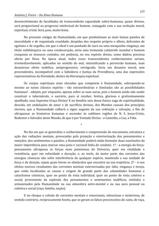 125
António J. Freire – Da Alma Humana
desenvolvimento de faculdades de transcendente capacidade sobre-humanas, quase divinas,
será proporcional ao progresso intelectual do homem, conjugado com a sua evolução moral,
espiritual, cristã. Será, pois, muito lenta.
No presente estágio da Humanidade, em que predominam as mais baixas paixões de
imoralidade e de requintada crueldade, despidas dos respeito próprio e alheio, delirantes de
egoísmo e de orgulho, em que o ideal é um punhado de ouro ou uma mesquinha vingança, um
título nobiliárquico ou uma condecoração, seria uma tremenda catástrofe mundial o homem
conquista os tesouros contidos, em potência, no seu espírito divino, como dádiva preciosa
oferta por Deus. Na época atual, todos esses transcendentes conhecimentos seriam,
irremediavelmente, aplicados no sentido do mal, intensificando a perversão humana, num
desastroso efeito maléfico, antiprogressivo, retrógrado. Seria um desastre moral, sem
precendentes, incompatível com a Sabedoria e Justiça da Providência, uma das expressões
representativas da Divindade, dentro da Hierarquia espiritual.
Os corpos espirituais mais elevados que competem à Humanidade, sobrepondo-se
mesmo ao nosso clássico espírito - tão extraordinárias e ilimitadas são as possibilidades
humanas! - adejam, por enquanto, apenas sobre as suas auras, pois o homem ainda não soube
construir o tabernáculo, o sacrário, para aí receber, festiva, gloriosa e gratíssimamente
ajoelhado, essa Suprema Graça Divina! E no bendito seio dessa futura vaga de espiritualidade,
descida, em ondulações de amor e de sacrifício divinos, dos Mundos causais dos princípios
eternos, que a Humanidade colherá o signo augusto da sua redenção e salvação, a fim de
ultrapassar as fronteiras humanas e ascender às sublimes regiões de N. S. Jesus-Cristo,
Redentor e Salvador deste Mundo, de que é por Vontade Divina - o Caminho, a Luz, a Vida.
*
No dia em que se generalize o conhecimento e compreensão do mecanismo, estrutura e
ação das radiações mentais, provocadas pela projeção e exteriorização dos pensamentos e
emoções, dos sentimentos e paixões, a Humanidade poderá então formular duas conclusões da
maior importância para marcar uma justa e racional linha de conduta: 1º - a energia da força-
pensamento ultrapassa as forças mais potentosas do Universo, quer em vitalidade e
resistência, quer em velocidade e duração, e, ao invés, da maior parte das correntes das
energias cósmicas não sofre interferência de qualquer espécie, mantendo a sua unidade de
força e de direção, sejam quais forem os obstáculos que encontre na sua trajetória; 2º - é nos
efeitos nocivos resultantes das correntes mentais exteriorizadas por ódio, vingança e inveja,
que estão localizadas as causas e origem de grande parte das calamidades humanas e
cataclismos cósmicos, quer no ponto de vista individual, quer no ponto de vista coletivo e
social, proveniente da explosão dos pensamentos e sentimentos maléficos, emitidos e
armazenados pela Humanidade na sua atmosfera astro-mental e na sua aura pessoal ou
coletiva e social (raça, família, nação).
E no choque e colisão de correntes mentais e emocionais, silenciosas e misteriosa, de
sentido contrário, reciprocamente hostis, que se geram os falsos preconceitos de casta, de raça,
 