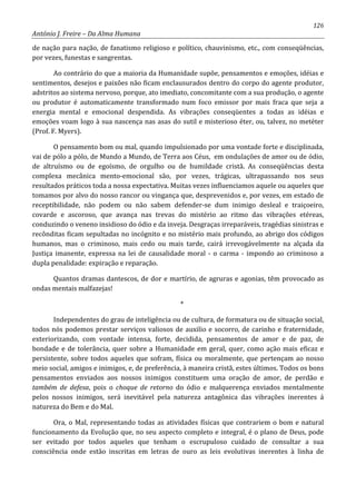 126
António J. Freire – Da Alma Humana
de nação para nação, de fanatismo religioso e político, chauvinismo, etc., com conseqüências,
por vezes, funestas e sangrentas.
Ao contrário do que a maioria da Humanidade supõe, pensamentos e emoções, idéias e
sentimentos, desejos e paixões não ficam enclausurados dentro do corpo do agente produtor,
adstritos ao sistema nervoso, porque, ato imediato, concomitante com a sua produção, o agente
ou produtor é automaticamente transformado num foco emissor por mais fraca que seja a
energia mental e emocional despendida. As vibrações conseqüentes a todas as idéias e
emoções voam logo à sua nascença nas asas do sutil e misterioso éter, ou, talvez, no metéter
(Prof. F. Myers).
O pensamento bom ou mal, quando impulsionado por uma vontade forte e disciplinada,
vai de pólo a pólo, de Mundo a Mundo, de Terra aos Céus, em ondulações de amor ou de ódio,
de altruísmo ou de egoísmo, de orgulho ou de humildade cristã. As conseqüências desta
complexa mecânica mento-emocional são, por vezes, trágicas, ultrapassando nos seus
resultados práticos toda a nossa expectativa. Muitas vezes influenciamos aquele ou aqueles que
tomamos por alvo do nosso rancor ou vingança que, desprevenidos e, por vezes, em estado de
receptibilidade, não podem ou não sabem defender-se dum inimigo desleal e traiçoeiro,
covarde e ascoroso, que avança nas trevas do mistério ao ritmo das vibrações etéreas,
conduzindo o veneno insidioso do ódio e da inveja. Desgraças irreparáveis, tragédias sinistras e
recônditas ficam sepultadas no incógnito e no mistério mais profundo, ao abrigo dos códigos
humanos, mas o criminoso, mais cedo ou mais tarde, cairá irrevogávelmente na alçada da
Justiça imanente, expressa na lei de causalidade moral - o carma - impondo ao criminoso a
dupla penalidade: expiração e reparação.
Quantos dramas dantescos, de dor e martírio, de agruras e agonias, têm provocado as
ondas mentais malfazejas!
*
Independentes do grau de inteligência ou de cultura, de formatura ou de situação social,
todos nós podemos prestar serviços valiosos de auxilio e socorro, de carinho e fraternidade,
exteriorizando, com vontade intensa, forte, decidida, pensamentos de amor e de paz, de
bondade e de tolerância, quer sobre a Humanidade em geral, quer, como ação mais eficaz e
persistente, sobre todos aqueles que sofram, física ou moralmente, que pertençam ao nosso
meio social, amigos e inimigos, e, de preferência, à maneira cristã, estes últimos. Todos os bons
pensamentos enviados aos nossos inimigos constituem uma oração de amor, de perdão e
também de defesa, pois o choque de retorno do ódio e malquerença enviados mentalmente
pelos nossos inimigos, será inevitável pela natureza antagônica das vibrações inerentes á
natureza do Bem e do Mal.
Ora, o Mal, representando todas as atividades físicas que contrariem o bom e natural
funcionamento da Evolução que, no seu aspecto completo e integral, é o plano de Deus, pode
ser evitado por todos aqueles que tenham o escrupuloso cuidado de consultar a sua
consciência onde estão inscritas em letras de ouro as leis evolutivas inerentes à linha de
 