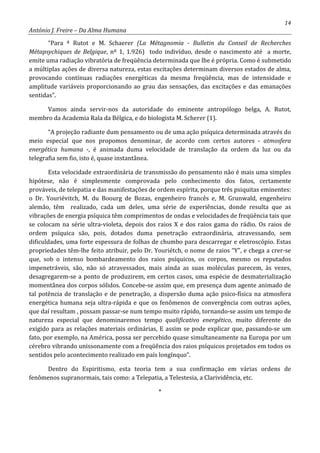 14
António J. Freire – Da Alma Humana
“Para ª Rutot e M. Schaerer (La Métagnomia - Bulletin du Conseil de Recherches
Métapsychiques de Belgique, nº 1, 1.926) todo indivíduo, desde o nascimento até a morte,
emite uma radiação vibratória de freqüência determinada que lhe é própria. Como é submetido
a múltiplas ações de diversa natureza, estas excitações determinam diversos estados de alma,
provocando contínuas radiações energéticas da mesma freqüência, mas de intensidade e
amplitude variáveis proporcionando ao grau das sensações, das excitações e das emanações
sentidas”.
Vamos ainda servir-nos da autoridade do eminente antropólogo belga, A. Rutot,
membro da Academia Rala da Bélgica, e do biologista M. Scherer (1).
“A projeção radiante dum pensamento ou de uma ação psíquica determinada através do
meio especial que nos propomos denominar, de acordo com certos autores - atmosfera
energética humana -, é animada duma velocidade de translação da ordem da luz ou da
telegrafia sem fio, isto é, quase instantânea.
Esta velocidade extraordinária de transmissão do pensamento não é mais uma simples
hipótese, não é simplesmente comprovada pelo conhecimento dos fatos, certamente
prováveis, de telepatia e das manifestações de ordem espírita, porque três psiquitas eminentes:
o Dr. Youriévitch, M. du Boourg de Bozas, engenheiro francês e, M. Grunwald, engenheiro
alemão, têm realizado, cada um deles, uma série de experiências, donde resulta que as
vibrações de energia psíquica têm comprimentos de ondas e velocidades de freqüência tais que
se colocam na série ultra-violeta, depois dos raios X e dos raios gama do rádio. Os raios de
ordem psíquica são, pois, dotados duma penetração extraordinária, atravessando, sem
dificuldades, uma forte espessura de folhas de chumbo para descarregar e eletroscópio. Estas
propriedades têm-lhe feito atribuir, pelo Dr. Youriétch, o nome de raios “Y”, e chega a crer-se
que, sob o intenso bombardeamento dos raios psíquicos, os corpos, mesmo os reputados
impenetráveis, são, não só atravessados, mais ainda as suas moléculas parecem, às vezes,
desagregarem-se a ponto de produzirem, em certos casos, uma espécie de desmaterialização
momentânea dos corpos sólidos. Concebe-se assim que, em presença dum agente animado de
tal potência de translação e de penetração, a dispersão duma ação psico-física na atmosfera
energética humana seja ultra-rápida e que os fenômenos de convergência com outras ações,
que daí resultam , possam passar-se num tempo muito rápido, tornando-se assim um tempo de
natureza especial que denominaremos tempo qualificativo energético, muito diferente do
exigido para as relações materiais ordinárias, E assim se pode explicar que, passando-se um
fato, por exemplo, na América, possa ser percebido quase simultaneamente na Europa por um
cérebro vibrando unissonamente com a freqüência dos raios psíquicos projetados em todos os
sentidos pelo acontecimento realizado em país longínquo”.
Dentro do Espiritismo, esta teoria tem a sua confirmação em várias ordens de
fenômenos supranormais, tais como: a Telepatia, a Telestesia, a Clarividência, etc.
*
 