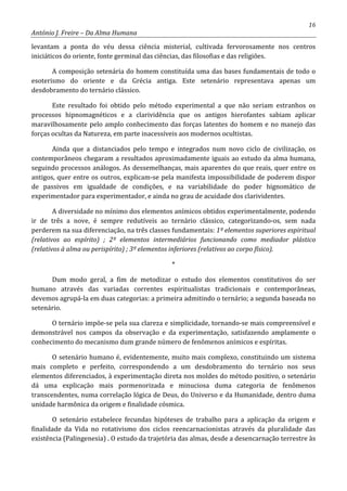 16
António J. Freire – Da Alma Humana
levantam a ponta do véu dessa ciência misterial, cultivada fervorosamente nos centros
iniciáticos do oriente, fonte germinal das ciências, das filosofias e das religiões.
A composição setenária do homem constituída uma das bases fundamentais de todo o
esoterismo do oriente e da Grécia antiga. Este setenário representava apenas um
desdobramento do ternário clássico.
Este resultado foi obtido pelo método experimental a que não seriam estranhos os
processos hipnomagnéticos e a clarividência que os antigos hierofantes sabiam aplicar
maravilhosamente pelo amplo conhecimento das forças latentes do homem e no manejo das
forças ocultas da Natureza, em parte inacessíveis aos modernos ocultistas.
Ainda que a distanciados pelo tempo e integrados num novo ciclo de civilização, os
contemporâneos chegaram a resultados aproximadamente iguais ao estudo da alma humana,
seguindo processos análogos. As dessemelhanças, mais aparentes do que reais, quer entre os
antigos, quer entre os outros, explicam-se pela manifesta impossibilidade de poderem dispor
de passivos em igualdade de condições, e na variabilidade do poder hignomático de
experimentador para experimentador, e ainda no grau de acuidade dos clarividentes.
A diversidade no mínimo dos elementos anímicos obtidos experimentalmente, podendo
ir de três a nove, é sempre redutíveis ao ternário clássico, categorizando-os, sem nada
perderem na sua diferenciação, na três classes fundamentais: 1º elementos superiores espiritual
(relativos ao espírito) ; 2º elementos intermediários funcionando como mediador plástico
(relativos à alma ou perispírito) ; 3º elementos inferiores (relativos ao corpo físico).
*
Dum modo geral, a fim de metodizar o estudo dos elementos constitutivos do ser
humano através das variadas correntes espiritualistas tradicionais e contemporâneas,
devemos agrupá-la em duas categorias: a primeira admitindo o ternário; a segunda baseada no
setenário.
O ternário impõe-se pela sua clareza e simplicidade, tornando-se mais compreensível e
demonstrável nos campos da observação e da experimentação, satisfazendo amplamente o
conhecimento do mecanismo dum grande número de fenômenos anímicos e espíritas.
O setenário humano é, evidentemente, muito mais complexo, constituindo um sistema
mais completo e perfeito, correspondendo a um desdobramento do ternário nos seus
elementos diferenciados, à experimentação direta nos moldes do método positivo, o setenário
dá uma explicação mais pormenorizada e minuciosa duma categoria de fenômenos
transcendentes, numa correlação lógica de Deus, do Universo e da Humanidade, dentro duma
unidade harmônica da origem e finalidade cósmica.
O setenário estabelece fecundas hipóteses de trabalho para a aplicação da origem e
finalidade da Vida no rotativismo dos ciclos reencarnacionistas através da pluralidade das
existência (Palingenesia) . O estudo da trajetória das almas, desde a desencarnação terrestre às
 