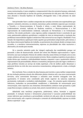 17
António J. Freire – Da Alma Humana
novas reencarnações, é mais completo e compreensível à face do setenário humano, sobretudo
tomadas em consideração as teorias dos germes permanentes de vida para vida. Pelo menos, é
uma aliciante e fecunda hipótese de trabalho, abrangendo toda a vida póstuma da alam
humana.
Sem pretender fazer a análise comparada das variadas correntes neo-espiritualistas que
adotam o setenário, devemos, no entanto, mencionar, pelas condições especiais que revestem:
a Teosofia e o Rosacrucianismo. A Teosofia é talvez, a mais lídima representante do
tradicionalismo oriental, radicada no Budismo esotérico; o Rosacrucianismo é o fiel
representante do tradicionalismo ocidental, radicando no Hermetismo e no Cristianismo
esotérico. Um estudo profundo e uma rigorosa análise comparada levam à conclusão de que
reais, patenteando palpáveis paralelismo e unidade de vista na interpretação e resolução dos
problemas transcendentes ligados à misteriosa Vida universal na sua origem e finalidade. O seu
estudo é de importância capital para todos aqueles que pretendam compreender, pelo menos, à
face duma interessante hipótese de trabalho, os pormenores da evolução desde os tempos mais
recuados, e a mecânica reencarnacionista, expressa na pluralidade das vidas sucessivas e
alternantes, do mundo para mundo.
Só o conceito setenário pode dar integral explicação das modalidades porque vai
passando a alma do desencarnado, através dos níveis dos Mundos supra-sensíveis e supra-
terrestre, nas suas oscilações rítmicas de subida e descida, numa íntima correlação com os seus
corpos anímicos até uma nova reencarnação terrestre. Nesta complexa trajetória só prevalece a
tríada divina que constitui a individualidade humana, enquanto o que o quaternário inferior
representativo da personalidade, efêmera e transitória, desaparece para dar lugar a melhores e
mais perfeitos veículos ao serviço da traída espiritual, a fim de melhor poder dinamizar o
potencial divino no ciclo dos seus sucessivos renascimentos, indispensáveis a toda a evolução
anímica.
Em conclusão: Para o estudo da alma humana post-mortem, e para melhor compreensão
da sua evolução póstuma através dos diferentes planos cósmicos até a sua nova reencarnação
terrestre, seria conveniente decompor o setenário num ternário conjugado com um
quartenário. O ternário seria constituído pela tríada superior da natureza espiritual,
permanente, realizando a verdadeira individualidade - o ego . Os restantes quatro elementos
inferiores, traduzidos na personalidade, modificáveis e substituídos de reencarnação para
reencarnação, estes expresses nos elementos intermediários anímicos mais grosseiros e pelo
corpo físico (corpos: somático ou carnal, vital, astral e mental inferior ou concreto).
Admitindo esta mecânica progressiva, poderíamos, talvez, formular o seguinte
postulado: A evolução humana é diretamente proporcional à sucessiva perfectibilidade dos
corpos inferiores que constituem a personalidade, variáveis de vida para vida, de reencarnação
para reencarnação, sob a superior orientação e comando da individualidade, expressa na tríada
divina e espiritual - o ego.
 