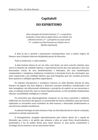 18
António J. Freire – Da Alma Humana
CapítuloII
DO ESPIRITISMO
(Sua concepção do ternário humano: 1º - o corpo físico,
incluindo o corpo vital ou duplo etérico, em relação com
o Mundo terrestre; 2º - o perispírito ou corpo astral;
3º - o espírito ou alma humana em relação com os
Mundos espirituais)
A alma já não é, perante o pensamento contemporâneo, nem a sombra trágica, de
Homero, nem o hóspede misterioso da glândula pineal, de Descartes.
Tudo se moderniza, e a alma também...
A alma humana deixou de ser um mito, uma ficção, um mero conceito abstrato, para
entrar no domínio da realidade objetiva e experimental através das suas aparições e das suas
dissociações astrais, do seus desdobramentos e bilocações, das suas manifestações
ectoplasmática e telepáticas, fenômenos irredutíveis à decantada teoria das alucinações, por
estar comprovada a sua realidade objetiva, quer pela fotografia, quer por variados processos
físico-químicos e múltiplos aparelhos registradores.
Os métodos introspectivo e escolástico, clássicos na velha filosofia, fizeram da alma
humana um joguete dos mais ilógicos e abstrusos conceitos metafísico, considerando-a um
todo homogêneo, não diferenciado nitidamente o perispírito do espírito no seu mecanismo e
ação, só sabendo extrair-lhe, mais ou menos hipoteticamente, as três faculdades fundamentais
clássicas: sensibilidade, inteligência e vontade.
Foi necessário que hipnomagnetismo avançasse na sua força consciente e indômita,
indiferente aos sarcasmos dos ignaros e à excomunhão da ciência catedrática, para que fossem
explorados os encaninhos mais recônditos da alma humana e dissociadas analiticamente as
suas diversas camadas concêntricas.
A anátomo-fisiologia da alma humana é hoje um fato laboratorial em vida de realização,
orientada no método experimental.
O biomagnetismo, renegado apriorísticamente pela ciência oficial, foi a espada de
Alexandre que cortou o nó górdio que enlaçava a alma ao corpo físico, desarticulando-a,
projetando-a à luz da análise direta, para assim dissecar as suas partes constitutivas e
investigar da sua natureza e do seu mecanismo íntimo.
 