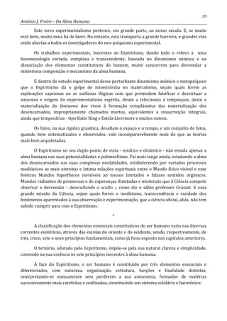 19
António J. Freire – Da Alma Humana
Este novo experimentalismo pertence, em grande parte, ao nosso século. E, se muito
está feito, muito mais há de fazer. No entanto, esta transporta a grande barreira, e grandes vias
estão abertas a todos os investigadores do neo-psíquismo experimental.
Os trabalhos experimentais, inerentes ao Espiritismo, dando todo o relevo a uma
fenomenologia variada, complexa e transcendente, baseada no dinamismo anímico e na
dissociação dos elementos constitutivos do homem, muito concorrem para desvendar a
misteriosa composição e mecanismo da alma humana.
E dentro do estudo experimental desse perturbante dinamismo anímico e metapsíquico
que o Espiritismo dá o golpe de misericórdia no materialismo, sejam quais forem as
explicações capciosas ou as sutilezas ilógicas com que pretendem falsificar e desvirtuar a
natureza e origem do experimentalismo espírita, desde a telecinesia à telepsíquia, deste a
materialização do fantasma dos vivos à formação ectoplásmica das materialização dos
desencarnados, impropriamente chamados mortos, equivalentes a ressurreição integrais,
ainda que temporárias - tipo Katie King e Estela Livermore e muitos outros.
Os fatos, na sua rigidez granítica, desafiam o espaço e o tempo, e um conjunto de fatos,
quando bem sistematizados e observados, vale incomparavelmente mais do que as teorias
mais bem arquitetadas.
O Espiritismo no seu duplo ponto de vista - estático e dinâmico - não estuda apenas a
alma humana nas suas potencialidades e polimorfismo. Vai mais longe ainda, estudando a alma
dos desencarnados nas suas complexas modalidades, estabelecendo por variados processos
mediúnicos as mais estreitas e íntima relações espirituais entre o Mundo físico visível e esse
feéricos Mundos hiperfísicos invisíveis ao nossos limitados e falazes sentidos orgânicos.
Mundos radiantes de promessas e de esperanças ilimitadas e misteriais que à Ciência compete
observar e desvendar - desocultando o oculto -, como diz o sábio professor Grasset. E essa
grande missão da Ciência, sejam quais forem o ineditismo, transcendência e raridade dos
fenômenos aparentados à sua observação e experimentação, que a ciência oficial, aliás, não tem
sabido cumprir para com o Espiritismo.
*
A classificação dos elementos essenciais constitutivos do ser humano varia nas diversas
correntes exotéricas, através das escolas do oriente e do ocidente, sendo, respectivamente, de
três, cinco, sete e nove princípios fundamentais, como já ficou exposto nos capítulos anteriores.
O ternário, adotado pelo Espiritismo, impõe-se pela sua natural clareza e simplicidade,
contendo na sua essência os sete princípios inerentes à alma humana.
À face do Espiritismo, o ser humano é constituído por três elementos essenciais e
diferenciados, com natureza, organização, estrutura, funções e finalidade distintas,
interpretando-se mutuamente sem perderem a sua autonomia, formados de matérias
sucessivamente mais rarefeitas e sutilizadas, constituindo um sistema solidário e harmônico:
 