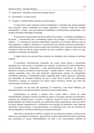 20
António J. Freire – Da Alma Humana
1º - corpo físico - incluindo o corpo vital ou duplo etérico;
2º - o perispírito - ou corpo astral;
3º - o espírito - centelha divina, mônada, ou alma humana.
O corpo físico, único elemento visível normalmente, é formado pela matéria plenária
mais grosseira, sendo constituído por órgãos, aparelhos e sistemas, tendo por unidade
fundamental - a célula - nas suas máximas modalidades e diferenciações, pertencendo o seu
estudo à Anatomia, Histologia e Fisiologia.
O corpo físico, representativo da forma inferior da evolução - a evolução morfológica ou
da forma - , contrastando com a modalidade superior da evolução - e evolução da Vida ou
anímica - , é o elemento de somenos importância, transitório e de duração efêmera, sede da
vida vegetativa e orgânica, automáticas e inconscientes por hábitos ancestrais inveterados e
multimilenários, produto dum atavismo quase todo individual, mero e passivo instrumento da
evolução da alma na vida de relação terrestre, de que o espírito é agente e motor nas suas
complexas e ilimitadas virtualidades.
O duplo etérico, de natureza física, detentor da vitalidade, será estudado no próximo
capítulo.
O perispírito, indevidamente dominado, por vezes, corpo etérico, e geralmente
designado por corpo astral, é constituído por camadas concêntricas de matéria hiperfísica,
sucessivamente menos condensadas e mais quintessenciadas, policromas, de volume e
diâmetros variáveis, servindo de traço de união - medidor plástico - entre o corpo físico e o
espírito, mantendo entre estes dois elementos simplesmente relações de contigüidade,
recolhendo sensações e transmitindo ordens, sugeridas pelos corpos superiores espirituais,
por intermédio de vibrações fluídicas, de que o corpo físico é apenas um instrumento
secundário e passivo, só necessário em nossas etapas terrestres, através dos ciclos das
reencarnações evolutivas e cármicas.
O espírito, na sua mais alta expressão. É irredutível a uma banal definição, por
desconhecermos a sua natureza íntima, inacessível à nossa análise direta.
Consideramos, no entanto, o espírito com a parte nobre e divina da nossa
individualidade, imutável e imortal, triunfado do espaço e do tempo, atuando na purificação e
progresso do perispírito que o reveste e corporiza, através do qual vai dinamizando as
pontecialidades que contém em germe, que poderemos talvez esquematizar como um centro
de forças latentes expandindo-se e radicando-se nas camadas do perispírito, onde imperam
sobretudo a força-vontade, a força-pensamento e a consciência oral, com um substrato de
matéria hiperfísica, elevada ao máximo grau de quintessenciação.
Não temos a pretensão de definir o espírito na sua misteriosa origem a essência, nem
mesmo no seu complexo dinamismo: - germe divino, secreto Laboratório das forças espirituais
que constituem as nossas individualidades em todo o seu transcendente domínio de
 