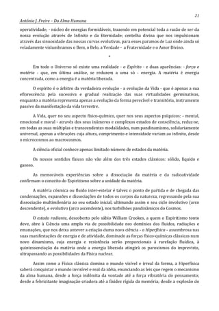 21
António J. Freire – Da Alma Humana
operatividade; - núcleo de energias formidáveis, trazendo em potencial toda a razão de ser da
nossa evolução através de Infinito e da Eternidade; centelha divina que nos impulsionam
através das sinuosidade das nossas curvas evolutivas, para esses paramos de Luz onde ainda só
veladamente vislumbramos o Bem, o Belo, a Verdade - a Fraternidade e o Amor Divino.
*
Em todo o Universo só existe uma realidade - o Espírito - e duas aparências: - força e
matéria - que, em última análise, se reduzem a uma só - energia. A matéria é energia
concentrada, como a energia é a matéria liberada.
O espírito é o árbitro da verdadeira evolução - a evolução da Vida - que é apenas a sua
eflorescência pela sucessiva e gradual realização das suas virtualidades germinativas,
enquanto a matéria representa apenas a evolução da forma perecível e transitória, instrumento
passivo da manifestação da vida terrestre.
A Vida, quer no seu aspecto físico-químico, quer nos seus aspectos psíquicos: - mental,
emocional e moral - através dos seus inúmeros e complexos estados de consciência, reduz-se,
em todas as suas múltiplas e transcendentes modalidades, num pandinamismo, solidariamente
universal, apenas a vibrações cuja altura, comprimento e intensidade variam ao infinito, desde
o microcosmos ao macrocosmos.
A ciência oficial conhece apenas limitado número de estados da matéria.
Os nossos sentidos físicos não vão além dos três estados clássicos: sólido, líquido e
gasoso.
As memoráveis experiências sobre a dissociação da matéria e da radioatividade
confirmam o conceito do Espiritismo sobre a unidade da matéria.
A matéria cósmica ou fluido inter-estelar é talvez o ponto de partida e de chegada das
condensações, expansões e dissociações de todos os corpos da natureza, regressando pela sua
dissociação multimilenária ao seu estado inicial, ultimando assim o seu ciclo involutivo (arco
descendente), e evolutivo (arco ascendente), nos turbilhões pandinâmicos do Cosmos.
O estado radiante, descoberto pelo sábio William Crookes, a quem o Espiritismo tonto
deve, abre à Ciência uma ampla via de possibilidade nos domínios dos fluidos, radiações e
emanações, que nos deixa antever a criação duma nova ciência - a Hiperfísica - assombrosa nas
suas manifestações de energia e de atividade, dominado as forças físico-químicas clássicas num
novo dinamismo, cuja energia e resistência serão proporcionais à rarefação fluídica, à
quintessenciação da matéria onde a energia liberada atingirá os paroxismos do imprevisto,
ultrapassando as possibilidades da Física nuclear.
Assim como a Física clássica domina o mundo visível e irreal da forma, a Hiperfísica
saberá conquistar o mundo invisível e real da idéia, enunciando as leis que regem o mecanismo
da alma humana, desde a força indômita da vontade até a força vibratória do pensamento;
desde a febricitante imaginação criadora até a fixidez rígida da memória; desde a explosão do
 