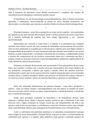 22
António J. Freire – Da Alma Humana
ódio à expansão do altruísmo, nesse dédalo inextrincável e complexo dos estados de
consciência através dos planos: emocional, mental e moral.
O Espiritismo, na sua fenomenologia transcendentalíssima, abriu á Ciência horizontes
ignorados e vastíssimos, descerrando-lhe as portas de novos Mundos irredutíveis aos
microscópio e ao telescópio, que marcam os estreitos limites da ciência oficial contemporânea.
*
O ternário humano - corpo físico, perispírito ou corpo astral e espírito - são constituídos
por matéria na sua mais elevada diferenciação, desde a matéria grosseira do nosso corpo físico
até a matéria sutilizada do espírito, que deve atingir logicamente a sua máxima
quintessenciação.
Distanciados por natureza o corpo físico e o espírito, é ao perispírito que complete
estreitar estes limites através das suas camadas de densidades sucessivamente decrescentes,
cada vez mais eterizando as à medida que se elevam para o espírito, pois seria ilógico admitir a
homogeneidade do perispírito. Só pela interpenetração das camadas mais fluídicas nas menos
fluídicas se pode compreender a correlação e harmonia do ser humano, a solidariedade íntima
e estreita dos componentes do seu ternário, conservando todos eles a autonomia que lhes é
próprio, estado os elementos interiores numa interdependência subalterna, regidos pela lei do
ritmo vibratória e pela lei da polarização...
O homem, na situação de encarnado, está acorrentado à Terra pela grilheta do seu corpo
físico, mas mantém o contato com o mundo astral por intermediário dos corpos fluídicos do
seu perispírito, transpondo o abismo que separa o mundo visível dos mundos invisíveis,
estabelecendo a ponte que vai da matéria terrestre, tangível, dominada pelos nossos limitados
sentidos físicos, à matéria intangível, fluídica, que pertence ao domínio dos espaços siderais e
só visível aos nossos sentidos astrais, de natureza hiperfísica, expressos na clarividência.
*
Estes três elementos fundamentais da natureza humana - corpo físico, perispírito e
espírito - estão em íntima relação e interdependência com três planos ou mundos do nosso
Universo: terrestre, astral e divino, ou sejam, respectivamente: o mundo fenomenal, o mundo das
leis e o mundo dos princípios.
Sendo estes princípios resultante da Onisciência e da Onipotência divinas, onde
imperam o Infinito Amor aliada à Suprema Justiça, conclui-se que a Harmonia e em cada
Universo será a lógica resultante da relação causal que una integralmente, em toda a sua
pureza e ação, as leis aos princípios e os fenômenos a essas leis. Teríamos, assim, uma evolução
ideal e uma felicidade edênica, pela conjugação da Vontade humana com a Vontade Divina.
A dor e o sofrimento não poderiam substituir; e se subsistem cruciantemente é porque
neste estágio da nossa Humanidade a Vontade Divina, expressa no amor e na fraternidade, foi
substituída pelo egoísmo e o orgulho, pólos diabólicos onde gravita a atividade psíquica da
 