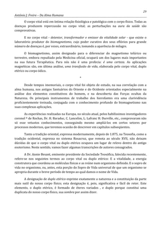 29
António J. Freire – Da Alma Humana
O corpo vital está em íntima relação fisiológica e patológica com o corpo físico. Todas as
doenças produzem repercussão no corpo vital; as perturbações na aura da saúde são
comprovativas.
E no corpo vital - detentor, transformador e emissor da vitalidade solar - que existe o
laboratório produtor do biomagnetismo, cujo poder curativo dos seus eflúvios para grande
número de doenças é, por vezes, extraordinário, tomando a aparência de milagre.
O biomagnetismo, assim designado para o diferenciar do magnetismo telúrico ou
terrestre, embora repudiado pela Medicina oficial, ocupará um dos lugares mais importantes
na sua futura Terapêutica. Para nós não é uma profecia: é uma certeza. As aplicações
magnéticas são, em última análise, uma transfusão de vida, elaborada pelo corpo vital, duplo
etérico ou corpo ódico.
*
Desde tempos imemoriais, o corpo vital foi objeto de estudo, na sua correlação com a
alma humana, nos antigos Santuários do Oriente e do Ocidente orientados especialmente na
análise dos elementos constitutivos do homem, e na descoberta das Forças ocultas da
Natureza. Os principais instrumentos de trabalho dos hierofantes era uma clarividência
proficientemente treinada, conjugada com o conhecimento profundo do biomagnetismo nas
suas complexas aplicações.
As experiências realizadas na Europa, no século atual, pelos habilíssimos investigadores
coronel ª de Rochas, Dr. H. Baraduc, C. Lancelim, L. Lafranc H. Durville, etc., comprovaram não
só esse vetustos conhecimentos, conseguindo mesmo ampliá-los em certos setores por
processos modernos, que teremos ocasião de descrever em capítulos subseqüentes.
Tanto a tradição oriental, expressa modernamente, depois de 1.875, na Teosofia, como a
tradição ocidental, expressa no sistema Rosacruz, que remota ao século XVII, não deixam
dúvidas de que o corpo vital ou duplo etérico ocupava um lugar de relevo dentro do antigo
esoterismo. Neste sentido, vamos fazer algumas transcrições de autores consagrados.
A Dr. Annie Besant, eminente presidente da Sociedade Teosófica, falecida recentemente,
refere-se nos seguintes termos ao corpo vital ou duplo etérico: E a vitalidade, a energia
construtora que coordena as moléculas físicas e as reúne num organismo definido. E o sopro de
vida no organismo, ou, antes, esta porção do Sopro de Vida universal de que um organismo se
apropria durante o breve período de tempo ao qual damos o nome de Vida.
A designação de duplo etérico exprime exatamente a natureza e a constituição da parte
mais sutil do nosso corpo físico; esta designação é, pois, significativa e fácil de reter. Este
elemento, o duplo etérico, é formado de éteres variados , e duplo porque constitui uma
duplicata do nosso corpo físico, sua sombra por assim dizer.
 