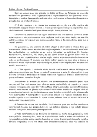 33
António J. Freire – Da Alma Humana
Quer no homem, quer nos animais, em todos os Reinos da Natureza, os sexos são
determinados pelo éter da Vida: se predominam as forças inerente ao pólo positivo na ato da
fecundação, o produto da concepção será masculino; predominado as forças do pólo negativo, a
gestação dará um produto feminino.
3º O éter luminoso - As forças que operam através do seu pólo positivo são,
parcialmente, a origem do calor animal; as forças que emergem do seu pólo negativo vão atuar
sobre os sentidos físicos ou fisiológicos: visão, audição, olfato, paladar e tato.
Envolvendo e interpretando os órgãos anatômicos dos seus sentidos corporais, existe,
justapondo-se e interpenetrando-os, uma duplicata etérica para cada órgão. Ao aparelho
auditivo ou visual corresponde um mesmo aparelho etérico e da mesmo forma para todo o
sistema nervoso.
Um pensamento, uma emoção, só podem chegar a atuar sobre o cérebro físico por
intermédio do cérebro etérico. Este fato é de magna importância para compreender a mecânica
das mediunidades, em particular as de ordem intelectual ou subjetivas. Os Espíritos
desencarnados, despojados, pela morte, do seu corpo etérico, só podem atuar sobre os
médiuns pelo seu respectivo corpo vital ou duplo etérico, o que constitui o fundamento de
todas as mediunidades. O médium será tanto melhor quanto for mais ativa e intensa a
dissociação do seu corpo vital ou duplo etérico para, assim, se unir ao perispírito das entidades
astrais comunicantes.
4º O éter refletor - O seu nome deriva de nele se refletirem e fixarem as imagens de
todos os pensamentos e atos do seu portador. E um precioso arquivo do subconsciente e uma
modesta sucursal da Memória da Natureza onde ficam registrados todos os acontecimentos
que se realizem na sua esfera de ação.
A Psicometria e a Memória da Natureza têm no éter refletor os elementos para a visão
supranormal dos clarividentes especializados nesta mediunidade, circunscrita à camada
terrestre correspondente a este éter refletor. Mas a integral, completa e autêntica Memória da
Natureza está inscrita em planos supra-terrestre onde estão fixados em imagens todos os
acontecimentos inerentes a este planeta desde a sua Nebulosa primordial, visão só acessível a
raros clarividentes. A maior parte dos clarividentes limitam-se a registrar os reflexos desses
mundos superiores na atmosfera do nosso planeta, reflexos mais ou menos refratados e
sujeitos, por vezes, a correções.
A Psicometria merece ser estudada criteriosamente para seu melhor rendimento
experimental, baseada nas propriedades do éter refletor, podendo o seu estudo prestar
altíssimo serviços à Ciência, como já vem prestando.
A Visão panorâmica que se desenrola no momento da morte física, projetando, como
numa película cinematográfica, todos os acontecimentos desde a morte ao nascimento do
corpo orgânico, obriga, assim, o recém-falecido a um exame de consciência integral e completo
para que compreenda todo o bem e todo o mal praticado durante toda a sua vida terrestre e o
 