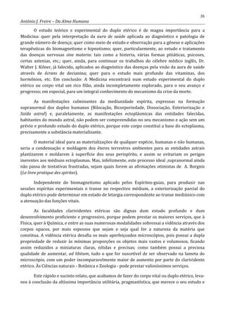 36
António J. Freire – Da Alma Humana
O estudo teórico e experimental do duplo etérico é de magna importância para a
Medicina: quer pela interpretação da aura de saúde aplicada ao diagnóstico e patologia de
grande número de doença; quer como meio de estudo e observação para a gênese e aplicações
terapêuticas do biomagnetismo e hipnotismo; quer, particularmente, ao estudo e tratamento
das doenças nervosas sine materia: tais como a histeria, várias formas pitiáticas, psicoses,
certas astenias, etc.; quer, ainda, para continuar os trabalhos do célebre médico inglês, Dr.
Walter J. Kilner, já falecido, aplicados ao diagnóstico das doenças pela visão da aura de saúde
através de écrans de decianina; quer para o estudo mais profundo das vitaminas, dos
hormônios, etc. Em conclusão: A Medicina encontrará num estudo experimental do duplo
etérico ou corpo vital um rico filão, ainda incompletamente explorado, para o seu avanço e
progresso; em especial, para um integral conhecimento do mecanismo da crise da morte.
As manifestações culminantes da mediunidade espírita, expressas na formação
supranormal dos duplos humanos (Bilocação, Bicorporiedade, Dissociação, Exteriorização e
Saída astral) e, paralelamente, as manifestações ectoplásmicas das entidades falecidas,
habitantes do mundo astral, não podem ser compreendidas no seu mecanismo e ação sem um
prévio e profundo estudo do duplo etérico, porque este corpo constituí a base do ectoplasma,
precisamente a substância materializante.
O material ideal para as materializações de qualquer espécie, humanas e não humanas,
seria a condensação e moldagem dos éteres terrestres ambientes para as entidades astrais
plastizarem e moldarem à superfície dos seus perispírito, e assim se evitariam os perigos
inerentes aos médiuns ectoplasmas. Mas, infelizmente, este processo ideal ,supranormal ainda
não passa de tentativas frustradas, sejam quais forem as afirmações otimistas de A. Borgnis
(Le livre pratique des spirites).
Independente do biomagnetismo aplicado pelos Espíritos-guias, para produzir nas
sessões espíritas experimentais o transe no respectivo médium, a exteriorização parcial do
duplo etérico pode determinar em estado de letargia correspondente ao transe mediúnico com
a atenuação das funções vitais.
As faculdades clarividentes etéricas são dignas dum estudo profundo e dum
desenvolvimento proficiente e progressivo, porque podem prestar os maiores serviços, que à
Física, quer à Química, e entre as suas numerosas modalidades sobressai a vidência através dos
corpos opacos, por mais espessos que sejam e seja qual for a natureza da matéria que
constitua. A vidência etérica desafia os mais aperfeiçoados microscópios, pois possui a dupla
propriedade de reduzir às mínimas proporções os objetos mais vastos e volumosos, ficando
assim reduzidos a miniaturas claras, nítidas e precisas; como também possui a preciosa
qualidade de aumentar, ad libitum, tudo o que for suscetível de ser observado na lameta do
microscópio, com um poder incomparavelmente maior de aumento por parte do clarividente
etérico. Às Ciências naturais - Botânica e Zoologia - pode prestar valiosíssimos serviços.
Este rápido e sucinto relato, que acabamos de fazer do corpo vital ou duplo etérico, leva-
nos à conclusão da altíssima importância utilitária, pragmastística, que merece o seu estudo e
 