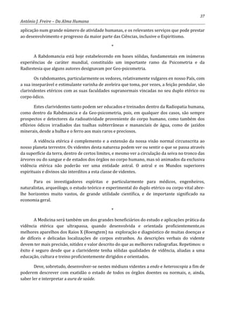 37
António J. Freire – Da Alma Humana
aplicação num grande número de atividade humanas, e os relevantes serviços que pode prestar
ao desenvolvimento e progresso da maior parte das Ciências, inclusive o Espiritismo.
*
A Rabdomancia está hoje estabelecendo em bases sólidas, fundamentais em inúmeras
experiências de caráter mundial, constituído um importante ramo da Psicometria e da
Radiestesia que alguns autores designavam por Geo-psicometria.
Os rabdomantes, particularmente os vedores, relativamente vulgares en nosso País, com
a sua inseparável e estimulante varinha de aveleira que toma, por vezes, a feição pendular, são
clarividentes etéricos com as suas faculdades supranormais vincadas no seu duplo etérico ou
corpo ódico.
Estes clarividentes tanto podem ser educados e treinados dentro da Radiopatia humana,
como dentro da Rabdmancia e da Geo-psicometria, pois, em qualquer dos casos, são sempre
prospectos e detectores da radioatividade proveniente do corpo humano, como também dos
eflúvios ódicos irradiados das toalhas subterrâneas e mananciais de água, como de jazidos
minerais, desde a hulha e o ferro aos mais raros e preciosos.
A vidência etérica é complemento e a extensão da nossa visão normal circunscrita ao
nosso planeta terrestre. Os videntes desta natureza podem ver ou sentir o que se passa através
da superfície da terra, dentro de certos limites, e mesmo ver a circulação da seiva no tronco das
árvores ou do sangue e de estados dos órgãos no corpo humano, mas só animados da exclusiva
vidência etérica não poderão ver uma entidade astral. O astral e os Mundos superiores
espirituais e divinos são interditos a esta classe de videntes.
Para os investigadores espíritas e particularmente para médicos, engenheiros,
naturalistas, arqueólogo, o estudo teórico e experimental do duplo etérico ou corpo vital abre-
lhe horizontes muito vastos, de grande utilidade científica, e de importante significado na
economia geral.
*
A Medicina será também um dos grandes beneficiários do estudo e aplicações prática da
vidência etérica que ultrapassa, quando desenvolvida e orientada proficientemente,os
melhores aparelhos dos Raios X (Roengtem) na exploração e diagnóstico de muitas doenças e
de difíceis e delicadas localizações de corpos estranhos. As descrições verbais do vidente
devem ter mais precisão, nitidez e valor descrito do que as melhores radiografias. Repetimos: o
êxito é seguro desde que a clarividente tenha sólidas qualidades de vidência, aliadas a uma
educação, cultura e treino proficientemente dirigidos e orientados.
Deve, sobretudo, desenvolver-se nestes médiuns videntes a endo e heteroscopia a fim de
poderem descrever com exatidão o estado de todos os órgãos doentes ou normais, e, ainda,
saber ler e interpretar a aura de saúde.
 