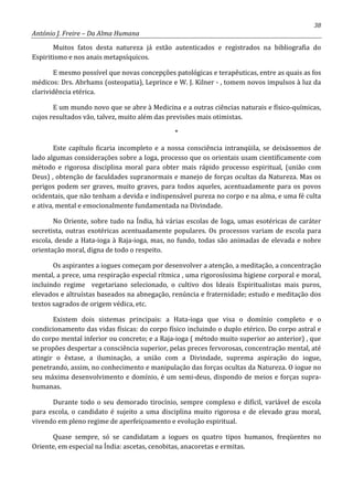 38
António J. Freire – Da Alma Humana
Muitos fatos desta natureza já estão autenticados e registrados na bibliografia do
Espiritismo e nos anais metapsíquicos.
E mesmo possível que novas concepções patológicas e terapêuticas, entre as quais as fos
médicos: Drs. Abrhams (osteopatia), Leprince e W. J. Kilner - , tomem novos impulsos à luz da
clarividência etérica.
E um mundo novo que se abre à Medicina e a outras ciências naturais e físico-químicas,
cujos resultados vão, talvez, muito além das previsões mais otimistas.
*
Este capítulo ficaria incompleto e a nossa consciência intranqüila, se deixássemos de
lado algumas considerações sobre a Ioga, processo que os orientais usam cientificamente com
método e rigorosa disciplina moral para obter mais rápido processo espiritual, (união com
Deus) , obtenção de faculdades supranormais e manejo de forças ocultas da Natureza. Mas os
perigos podem ser graves, muito graves, para todos aqueles, acentuadamente para os povos
ocidentais, que não tenham a devida e indispensável pureza no corpo e na alma, e uma fé culta
e ativa, mental e emocionalmente fundamentada na Divindade.
No Oriente, sobre tudo na Índia, há várias escolas de Ioga, umas esotéricas de caráter
secretista, outras exotéricas acentuadamente populares. Os processos variam de escola para
escola, desde a Hata-ioga à Raja-ioga, mas, no fundo, todas são animadas de elevada e nobre
orientação moral, digna de todo o respeito.
Os aspirantes a iogues começam por desenvolver a atenção, a meditação, a concentração
mental, a prece, uma respiração especial rítmica , uma rigorosíssima higiene corporal e moral,
incluindo regime vegetariano selecionado, o cultivo dos Ideais Espiritualistas mais puros,
elevados e altruístas baseados na abnegação, renúncia e fraternidade; estudo e meditação dos
textos sagrados de origem védica, etc.
Existem dois sistemas principais: a Hata-ioga que visa o domínio completo e o
condicionamento das vidas físicas: do corpo físico incluindo o duplo etérico. Do corpo astral e
do corpo mental inferior ou concreto; e a Raja-ioga ( método muito superior ao anterior) , que
se propões despertar a consciência superior, pelas preces fervorosas, concentração mental, até
atingir o êxtase, a iluminação, a união com a Divindade, suprema aspiração do iogue,
penetrando, assim, no conhecimento e manipulação das forças ocultas da Natureza. O iogue no
seu máxima desenvolvimento e domínio, é um semi-deus, dispondo de meios e forças supra-
humanas.
Durante todo o seu demorado tirocínio, sempre complexo e difícil, variável de escola
para escola, o candidato é sujeito a uma disciplina muito rigorosa e de elevado grau moral,
vivendo em pleno regime de aperfeiçoamento e evolução espiritual.
Quase sempre, só se candidatam a iogues os quatro tipos humanos, freqüentes no
Oriente, em especial na Índia: ascetas, cenobitas, anacoretas e ermitas.
 
