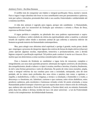 39
António J. Freire – Da Alma Humana
O neófito tem de conquistar um tríplice e integral purificação: física, mental e moral.
Para o iogue é regra absoluta não lesar os seus semelhantes nem por pensamentos e palavras,
nem por ações e intenções, prestando-lhes todo o seu auxilio, fraternidade e solidariedade até
o máxima sacrifício.
A vida dos animais é sagrada para iogues, porque são candidatos à Humanidade,
impulsionados pela Lei incoercível da Evolução que estrutura e orienta o Plano de Deus,
expresso na Divina Criação.
O iogue perfeito e completo, na plenitude dos seus poderes supranormais e supra-
humanos, é o lídimo e nobre símbolo da vitória da espiritualidade sobre a matéria; o celestial
triunfo do espírito sobre t6odo o atavismo animal de que enferma a natureza inferior do
homem na grande maioria da Humanidade contemporânea.
Mas, para atingir esse altíssima nível espiritual, o perigo é grande, muito grave, desde
que empregue o processo de despertar alguns dos centros de forças do duplo etérico (chacras)
,como operam algumas escolas, imprudente, temerária e prematuramente, sem a devida
higiene corporal e purificação espiritual. Tal prática pode conduzir à morte ou à loucura. Eis o
motivo que nos determinou a estas sucintas considerações sobre a Ioga.
Para o homem do Ocidente se candidatar a iogue teria de renunciar, completa e
integralmente, aos seus mais queridos prazeres: abstenção do regime carnívoro, do alcoolismo,
dos estupefacientes, desde o tabaco e o ópio à cocaína, morfina e heroína, à luxúria, finalmente,
às mil e uma formas grosseiras e sutis do sibarismo. No ponto de vista raras exceções, ampla,
vasta e integral reforma da sua conduta para com a sociedade, extirpando, sem dó nem
piedade, até às raízes mais profundas dos seus vícios e paixões, tais como: o egoísmo, o
orgulho, a maledicência, o ódio e a vingança, a inveja e a emulação, o homicídio e o roubo, a
descrença e o fanatismo, etc. Substituir, custasse o que custasse, estes vícios diabólicos, estes
pendores satânicos, pela excelentes e luminosas virtudes cristã. Só assim orientada, a nossa
Humanidade poderá transpor a barreira que nos separa dum novo e futuro ciclo de civilização,
que, embora não seja ainda a Terra de Promissão, o Paraíso ideal, será, no entanto, iluminado
pelas duas leis, sábias e divinas, tecidas de Luz e de amor universal, - a Lei da Fraternidade
cristã e a lei complementar da Solidariedade humana.
 