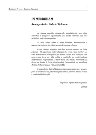 4
António J. Freire – Da Alma Humana
IN MEMORIAM
Ao engenheiro Gabriel Delanne
Ao Mestre querido, consagrado mundialmente pelo rigor
científico e disciplina experimental que soube imprimir aos seus
trabalhos onde clarões geniais.
As suas obras sobre a alma humana, mediunidades e
reencarnacionismo são clássicas e modelos para o futuro.
O seu tratado magistra, em dois grossos volumes de 1.400
páginas - “As aparições materializadas dos vivos e dos mortos”- , é
uma maravilha de inteligência, de análise crítica, e de erudição. Esta
obra-prima devia ser lida, relida e meditada por espiritualistas,
materialistas e agnósticos. Se assim fosse, uma nova e redentora Luz
descerias do Céu à Terra, iluminando a Humanidade no sentido do
Divino, da fraternidade e do Amor cristão.
O engenheiro Gabriel Delannne lançou bases fortes e seguras
para a construção da futura Religião-ciência, através da sua valiosa
e opulente bibliografia.
Respeitosa e grata homenagem do
AUTOR
 