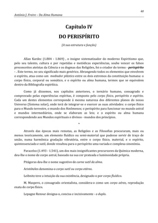 40
António J. Freire – Da Alma Humana
Capítulo IV
DO PERISPÍRITO
(A sua estrutura e função)
Allan Kardec (1.804 - 1.869) , o insigne sistematizador do moderno Espiritismo que,
pelo seu talento, cultura e por repetidas e metódicas experiências, soube vencer os falsos
preconceitos ateístas da Ciência e os dogmas das Religiões, foi o criador do termo - perispírito
- . Este termo, no seu significado mais genérico. Abrangendo todos os elementos que envolvem
o espírito, atua como um mediador plástico entre os dois extremos da constituição humana: o
corpo físico, corporal ou somático, e o espírito ou alma humana, termos que se equivalem
dentro da Bibliografia espirítica.
Como já dissemos, nos capítulos anteriores, o ternário humano, consagrado e
comprovado pelas experiências espíritas, é composto pelo corpo físico, perispírito e espírito.
Cada um destes elementos corresponde á mesma natureza dos diferentes planos do nosso
Universo (Sistema solar), onde terá de integrar-se e exercer as suas atividades: o corpo físico
para o Mundo terrestre, o mundo dos f6nômenos; o perispírito para funcionar no mundo astral
e mundos intermediários, onde se elaboram as leis; e o espírito ou alma humana
correspondendo aos Mundos espirituais e divinos - mundos dos princípios.
*
Através das épocas mais remotas, as Religiões e as Filosofias procuraram, mais ou
menos teoricamente, um elemento fluídico ou semi-material que pudesse servir de traço de
união, numa harmônica gradação vibratória, entre o corpo físico, material, e o espírito,
quintessenciado e sutil, donde resultou para o perispírito uma variada e complexa sinonímia.
Paracelso (1.493 - 1.541), um dos mais insignificantes precursores da Química moderna,
deu-lhe o nome de corpo astral, baseado na sua cor prateada e luminosidade própria.
Pitágoras deu-lhe o nome sugestivo de carne sutil da alma.
Aristóteles denomina-o corpo sutil ou corpo etéreo.
Leibnitz teve a intuição da sua existência, designado-o por corpo fluídico.
M. Maspero, o consagrado orientalista, considera-o como um corpo aéreo, reprodução
exata do corpo físico.
Lepagne Renour designa-o, concisa e incisivamente - o duplo.
 