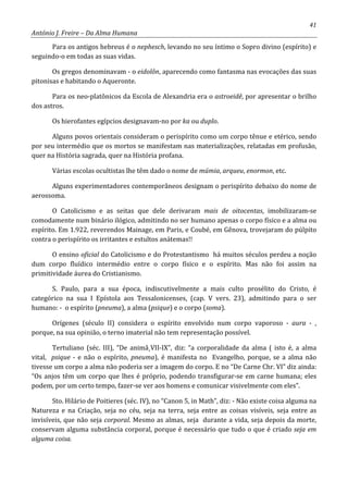 41
António J. Freire – Da Alma Humana
Para os antigos hebreus é o nephesch, levando no seu íntimo o Sopro divino (espírito) e
seguindo-o em todas as suas vidas.
Os gregos denominavam - o eidolôn, aparecendo como fantasma nas evocações das suas
pitonisas e habitando o Aqueronte.
Para os neo-platônicos da Escola de Alexandria era o astroeidê, por apresentar o brilho
dos astros.
Os hierofantes egípcios designavam-no por ka ou duplo.
Alguns povos orientais consideram o perispírito como um corpo tênue e etérico, sendo
por seu intermédio que os mortos se manifestam nas materializações, relatadas em profusão,
quer na História sagrada, quer na História profana.
Várias escolas ocultistas lhe têm dado o nome de múmia, arqueu, enormon, etc.
Alguns experimentadores contemporâneos designam o perispírito debaixo do nome de
aerossoma.
O Catolicismo e as seitas que dele derivaram mais de oitocentas, imobilizaram-se
comodamente num binário ilógico, admitindo no ser humano apenas o corpo físico e a alma ou
espírito. Em 1.922, reverendos Mainage, em Paris, e Coubé, em Gênova, trovejaram do púlpito
contra o perispírito os irritantes e estultos anátemas!!
O ensino oficial do Catolicismo e do Protestantismo há muitos séculos perdeu a noção
dum corpo fluídico intermédio entre o corpo físico e o espírito. Mas não foi assim na
primitividade áurea do Cristianismo.
S. Paulo, para a sua época, indiscutivelmente a mais culto prosélito do Cristo, é
categórico na sua I Epístola aos Tessalonicenses, (cap. V vers. 23), admitindo para o ser
humano: - o espírito (pneuma), a alma (psique) e o corpo (soma).
Orígenes (século II) considera o espírito envolvido num corpo vaporoso - aura - ,
porque, na sua opinião, o terno imaterial não tem representação possível.
Tertuliano (séc. III), “De animâ¸VII-IX”, diz: “a corporalidade da alma ( isto é, a alma
vital, psique - e não o espírito, pneuma), é manifesta no Evangelho, porque, se a alma não
tivesse um corpo a alma não poderia ser a imagem do corpo. E no “De Carne Chr. VI” diz ainda:
“Os anjos têm um corpo que lhes é próprio, podendo transfigurar-se em carne humana; eles
podem, por um certo tempo, fazer-se ver aos homens e comunicar visivelmente com eles”.
Sto. Hilário de Poitieres (séc. IV), no “Canon 5, in Math”, diz: - Não existe coisa alguma na
Natureza e na Criação, seja no céu, seja na terra, seja entre as coisas visíveis, seja entre as
invisíveis, que não seja corporal. Mesmo as almas, seja durante a vida, seja depois da morte,
conservam alguma substância corporal, porque é necessário que tudo o que é criado seja em
alguma coisa.
 