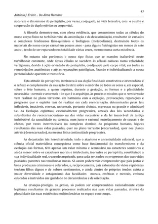 43
António J. Freire – Da Alma Humana
natureza e dinamismo do perispírito, por vezes, conjugado, na vida terrestre, com o auxílio e
cooperação do duplo etérico ou corpo vital.
A filosofia demostra-nos, com plena evidência, que consumimos todas as células do
nosso corpo físico no turbilhão vital da assimilação e da desassimilação, resultante de variados
e complexos fenômenos físio-químicos e biológicos (metabolismo), destruindo todos os
materiais do nosso corpo carnal em poucos anos - para alguns fisiologistas em menos de sete
anos -, tendo de ser reparando em totalidade várias vezes, mesmo numa curta existência.
No entanto não perdemos o nosso tipo físico que se mantém inalterável neste
turbilhonar constante, onde novas células se sucedem às células caducas numa velocidade
vertiginosa, devido à ação orientado do perispírito, coadjuvado pelo corpo vital, em todas as
remodelações anatômicas e até as reparações patológicas, fixando e individualizando a nossa
personalidade aparente e transitória.
Esta atitude do perispírito, intrínseca à sua dupla finalidade construtiva e orientadora, é
o reflexo e complemento da sua ação diretriz sobre o embrião de todos os seres e, em especial,
sobre o feto humano, a quem imprime, durante a gestação, as formas e a plasticidade
necessária - normais e anormais - de que é o arquétipo, às provas e missões que o reencarnado
vem realizar no plano terrestre, em harmonia com a expiação, provocações, reparações e
progresso que o espírito tem de realizar em cada reencarnação, determinadas pelas leis
inflexíveis, imutáveis, eternas, universais, portanto divinas, expressas na grande e admirável
Lei da Evolução espiritual, essencialmente progressiva, através das leis secundárias e
subsidiárias do reencarnacionismo ou das vidas sucessivas e da lei inexorável de justiça
indefectível da causalidade ou cármica, num justo e racional entrelaçamento de causas e de
efeitos, por vezes inextrincáveis no complexo domínio do psiquismo humano, lógicas
resultantes das suas vidas passadas, quer no plano terrestre (encarnados), quer nos planos
astrais (desencarnados), na mesma linha continuidade progressiva.
As decantadas leis hereditariedade, todo o atavismo e ancestralidade colateral, que a
ciência oficial materialista concepciona como base fundamental do transformismo e da
evolução das formas, têm apenas um valor mínimo e secundário no caracteres somáticos e
ainda menor sobre os caracteres morais e intelectuais, inerentes ao perispírito, constituindo a
sua individualidade real, trazendo arquivado, para cada ser, todos os progressos das suas vidas
passadas, patentes nas tendências inatas. Só assim poderemos compreender que pais justos e
bons produzam criminosos e celerados, e, reciprocamente, pais saturados de vícios repelentes
tenham filhos dignos e de nobres sentimentos, e ainda dentro de próprios irmãos exista a
maior diversidade e antagonismo das faculdades morais, estéticas e mentais, embora
educados e instruídos em igualdade de circunstâncias e de orientação.
As crianças-prodígio, os gênios, só podem ser compreendidos racionalmente como
legítimas resultantes de grandes processos realizados nas suas vidas passadas, através da
pluralidade das suas existências multimilenárias no espaço e no tempo.
 