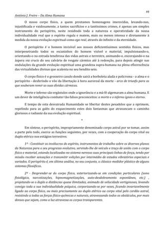 44
António J. Freire – Da Alma Humana
O nosso corpo físico, a quem prestamos homenagens imerecidas, levando-nos,
injustificada e vaidosamente, a tantos sacrifícios e a tantíssimos crimes, é apenas um simples
instrumento do perispírito, neste residindo toda a natureza e operatividade da nossa
individualidade real que o espírito regula e matem, mais ou menos intensa e diretamente à
medida da nossa evolução espiritual como ego real, através do infinito e da eternidade.
O perispírito é o homem invisível aos nossos deficientíssimos sentidos físicos, mas
interpenetrando todos os escaninhos do homem visível e material, impulsionando-o,
orientando-o na estrada tenebrosa das vidas astrais e terrestre, animando-o, encorajando-o na
áspera via crucis do seu calvário de resgate cármico até à redenção, para depois atingir nas
ondulações da grande evolução espiritual uma grandeza supra-humana na plena eflorescência
das virtualidades divinas que acalenta no seu bendito seio.
O corpo físico é o grosseiro casulo donde sairá a borboleta alada e policroma - a alma e o
perispírito - desferindo o vôo da libertação à hora auroreal da morte - arco de triunfo para os
que souberam remir as suas dívidas cármicas.
Morte e inferno são ergástulos onde a ignorância e a má-fé algemaram a alma humana. E
um dever de inteligência combater tão falsos preconceitos: a morte e o inferno ígneo e eterno.
E tempo de esta desvairada Humanidade se libertar destes pesadelos que a oprimem,
repelindo para as galés do esquecimento estes dois fantasmas que atravancam o caminho
gloriosos e radiante da sua evolução espiritual.
*
Em síntese, o perispírito, impropriamente denominado corpo astral por se tomar, assim
a parte pelo todo, exerce as funções seguintes, por vezes, com a cooperação do corpo vital ou
duplo etérico nos estágios terrestres:
1º - Constituir os invólucros do espírito, instrumentos de trabalho sobre os diversos planos
da Natureza para o seu progresso evolutivo, servindo-lhe de veículo e traço de união com o corpo
físico e material, estando localizadas no sistema nervoso suas principais linhas de força, tendo por
missão receber sensações e transmitir volições por intermédio de estados vibratórios especiais e
variados. O perispírito é, em última análise, no seu conjunto, o clássico medidor plástico de alguns
sistemas filosóficos.
2º - Desprender-se do corpo físico, exteriorizando-se em condições particulares (sono
fisiológico, narcotizações, hipnomagnetizações, auto-desdobramento espontâneo, etc.) ,
projetando-se o duplo a distâncias quase ilimitadas, animado de velocidade vertiginosas, levando
consigo toda a sua individualidade psíquica, corporizando-se por vezes, ficando invariavelmente
ligado ao corpo físico, ou mais precisamente ao duplo etérico ou corpo vital pelo cordão astral,
resistindo a todas as forças físico-químicas e naturais, atravessando todos os obstáculos, por mais
densos que sejam, como a luz atravessa os corpos transparentes.
 